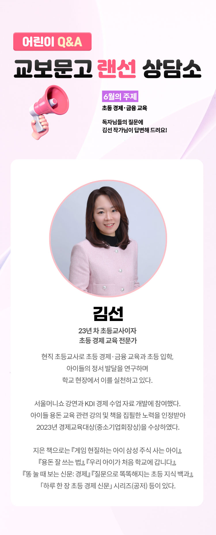 어린이 Q&A 교보문고 랜선 상담소 | 6월의 주제: 초등 경제·금융 교육 | 독자님들의 질문에 김선 작가님이 답변해 드려요! | 김선 23년 차 초등교사이자 초등 경제 교육 전문가. 현직 초등교사로 초등 경제·금융 교육과 초등 입학, 아이들의 정서 발달을 연구하며 학교 현장에서 이를 실천하고 있다. 서울머니쇼 강연과 KDI 경제 수업 자료 개발에 참여했다. 아이들 용돈 교육 관련 강의 및 팩을 집필한 노력을 인정받아 2023년 경제교육대상(중소기업회장상)을 수상하였다. 지은 책으로는 『게임 현질하는 아이 삼성 주식 사는 아이』,『용돈 잘 쓰는 법』,『우리 아이가 처음 학교에 갑니다』,『똥 눌 때 보는 신문: 경제』,『질문으로 똑똑해지는 초등 지식 백과』,『하루 한 장 초등 경제 신문』시리즈(공저) 등이 있다.