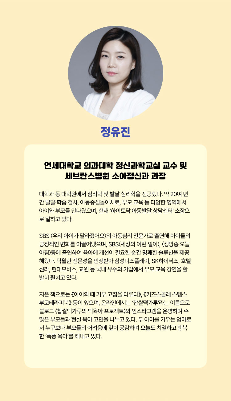 정유진 | 연세대학교 의과대학 정신과학교실 교수 및 세브란스병원 소아정신과 원장 | 대학과 동 대학원에서 심리학 및 발달 심리학을 전공했다. 약 20여 년간 발달·학습 검사, 아동중심놀이치료, 부모 교육 등 다양한 영역에서 아이와 부모를 만나왔으며, 현재 '하이토닥 아동발달 상담센터'소장으로 일하고 있다. SBS <우리 아이가 달라졌어요>의 아동심리 전문가로 출연해 아이들의 긍정적인 변화를 이끌어냈으며, SBS <세상에 이런 일이>, <생방송 오늘 아침>등에 출연하여 육아에 개선이 필요한 순간 명쾌한 솔루션을 제공해왔다. 탁월한 전문성을 인정받아 삼성디스플레이, SK하이닉스, 호텔신라, 현대모비스, 교원 등 국내 유수의 기업에서 부모 교육 강연을 활발히 펼치고 있다. 지은 책으로는 ≪아이의 떼 거부 고집을 다루다≫, ≪키즈스콜레 스텝스 부모테라피북≫ 등이 있으면 온라인에서는 '찹쌀떡가루'라는 이름으로 블로그 <찹쌀떡가루의 떡육아 프로젝트>와 인스타그램을 운영하며 수많은 부모들과 현실 육아 고민을 나누고 있다. 두 아이를 키우는 엄마로서 누구보다 부모들의 어려움에 깊이 공감하며 오늘도 치열하고 행복한 '폭풍 육아'를 해내고 있다.