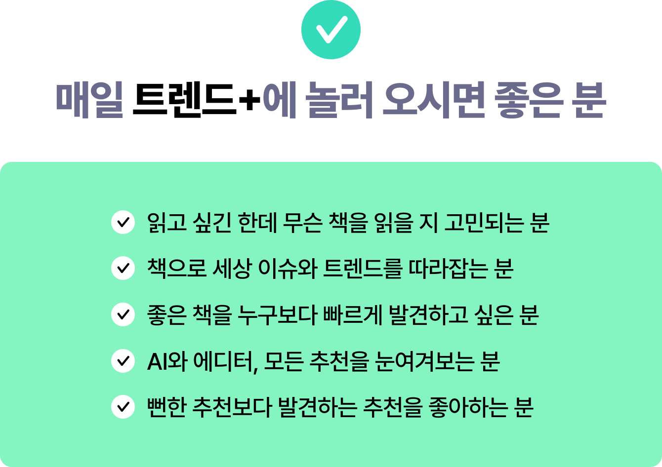 매일 트렌드+에 놀러 오시면 좋은 분 | 읽고 싶긴 한데 무슨 책을 읽을 지 고민되는 분 | 책으로 세상 이슈와 트렌드를 따라잡는 분 | 좋은 책을 누구보다 빠르게 발견하고 싶은 분 | AI와 에디터, 모든 추천을 눈여겨보는 분 | 뻔한 추천보다 발견하는 추천을 좋아하는 분