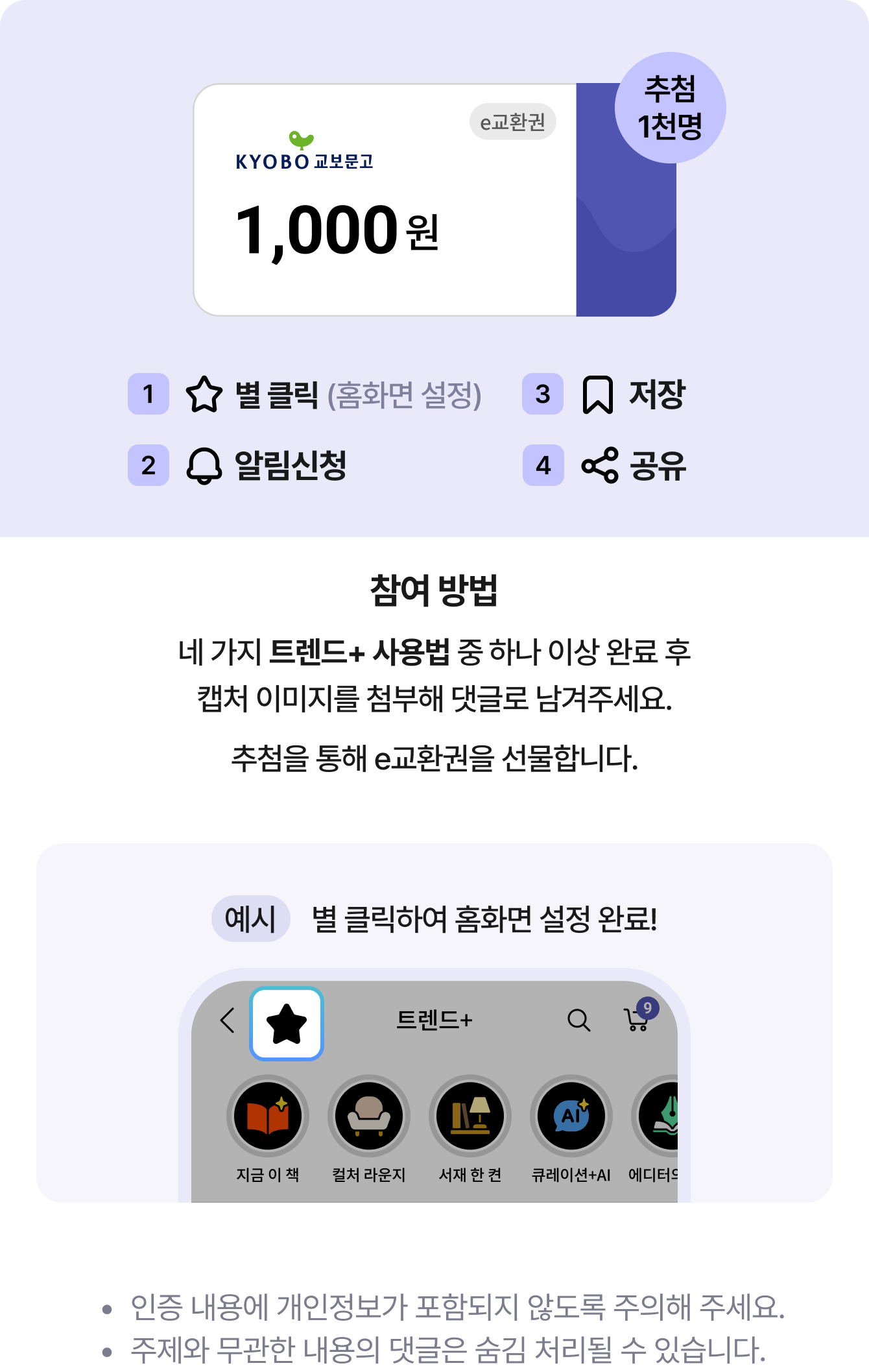추첨 1천명 1 별 클릭 2 알림신청 3 저장 4 공유 | 참여 방법 네 가지 트렌드+ 사용법 중 하나 이상 완료 후캡처 이미지를 첨부해 댓글로 남겨주세요. 추첨을 통해 e교환권을 선물합니다. | 인증 내용에 개인정보가 포함되지 않도록 주의해 주세요. 주제와 무관한 내용의 댓글은 숨김 처리될 수 있습니다.
