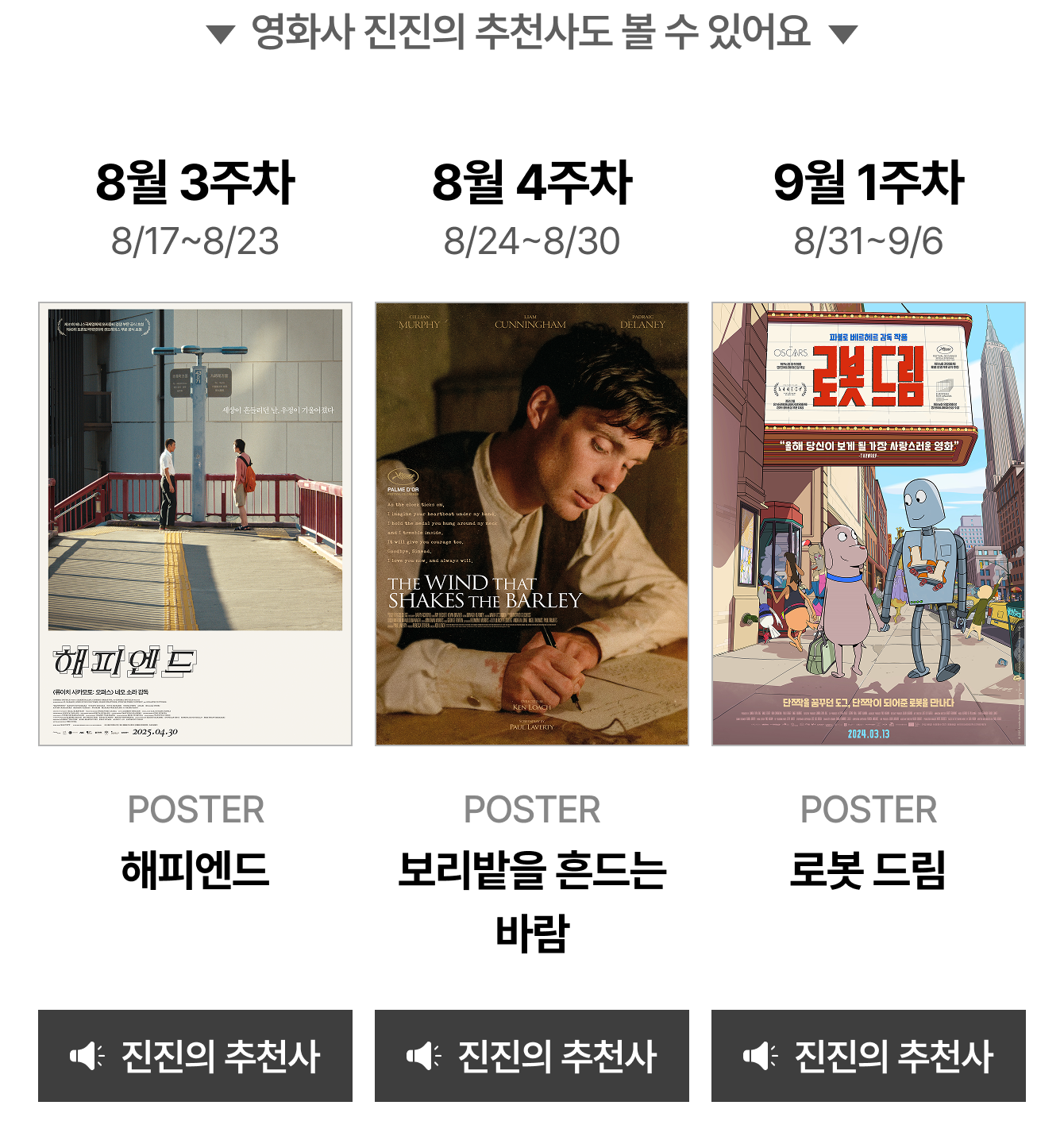 영화사 진진의 추천사도 볼 수 있어요 | 8월 3주차 8/17~8/23 POSTER 해피엔드 | 8월 4주차 8/24~8/30 POSTER 보리밭을 흔드는 바람 | 9월 1주차 8/31~9/6 POSTER 로봇 드림