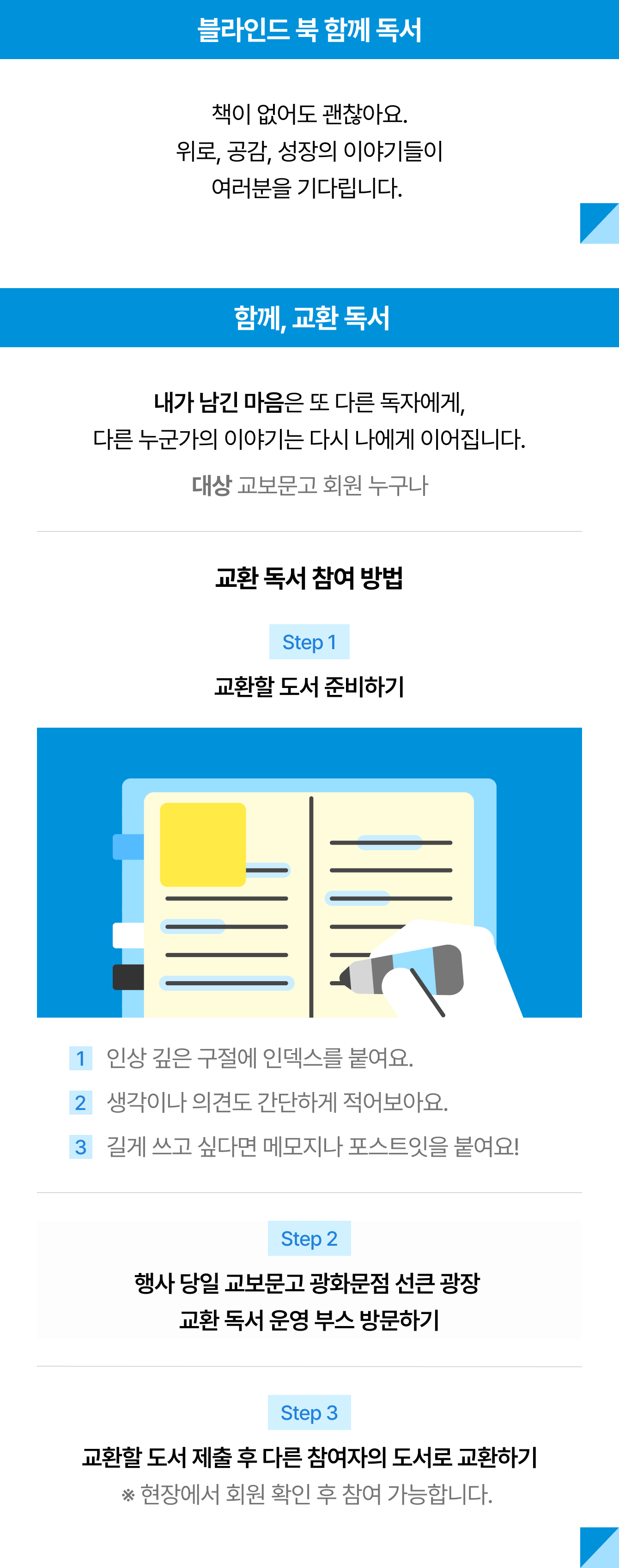 블라인드 북 함께 독서 책이 없어도 괜찮아요. 위로, 공감, 성장의 이야기들이 여러분을 기다립니다.  | 내가 남긴 마음은 또 다른 독자에게, 다른 누군가의 이야기는 다시 나에게 이어집니다. 대상 교보문고 회원 누구나 | 교환 독서 참여 방법 Step 1 교환할 도서 준비하기 1 인상 깊은 구절에 인덱스를 붙여요. 2 생각이나 의견도 간단하게 적어보아요. 3 길게 쓰고 싶다면 메모지나 포스트잇을 붙여요! Step 2 행사 당일 교보문고 광화문점 선큰 광장 교환 독서 운영 부스 방문하기 Step 3 교환할 도서 제출 후 다른 참여자의 도서로 교환하기 ※ 현장에서 회원 확인 후 참여 가능합니다. 