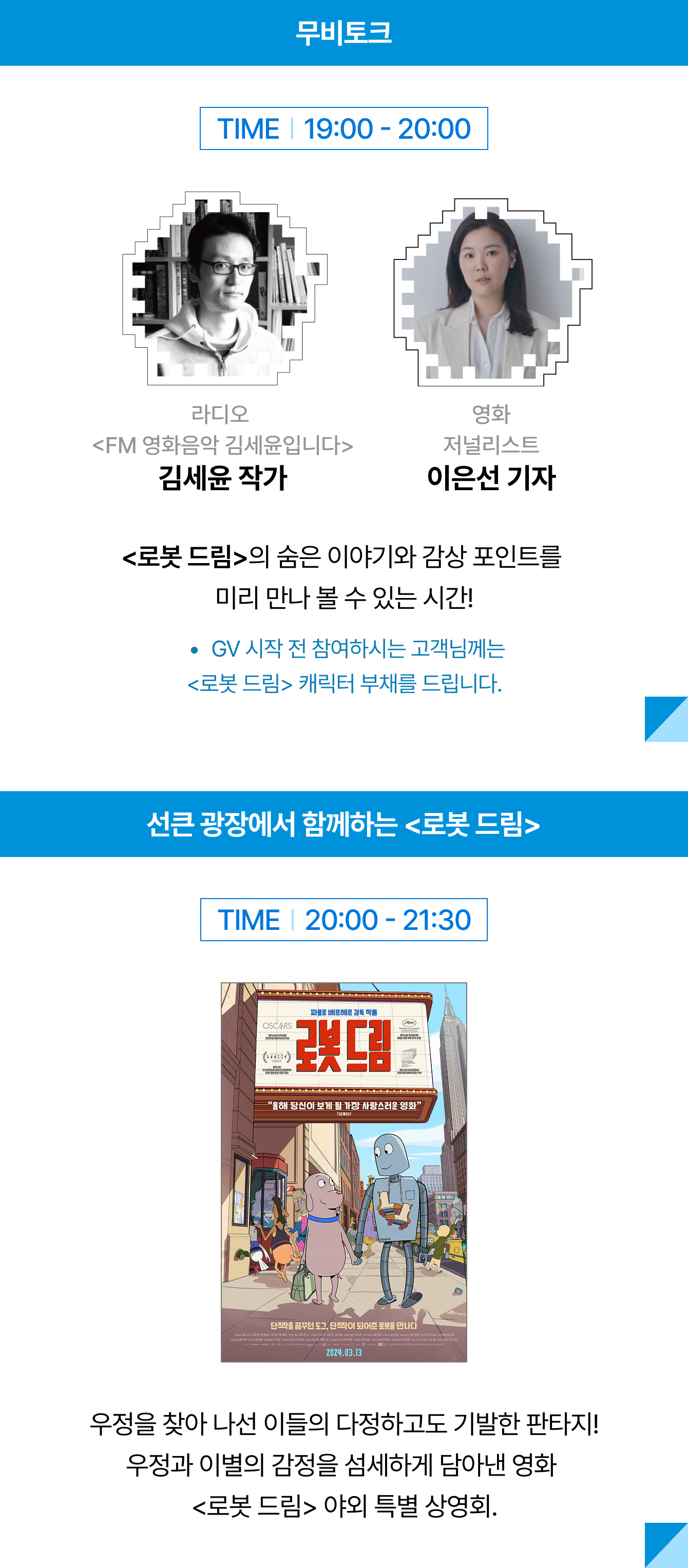 무비토크 TIME 19:00 - 20:00 라디오 <FM 영화음악 김세윤입니다> 영화 저널리스트 김세윤 작가 이은선 기자 m<로봇 드림>의 숨은 이야기와 감상 포인트를 미리 만나 볼 수 있는 시간! GV 시작 전 참여하시는 고객님께는 <로봇 드림> 캐릭터 부채를 드립니다. | TIME 20:00 - 21:30 우정을 찾아 나선 이들의 다정하고도 기발한 판타지! 우정과 이별의 감정을 섬세하게 담아낸 영화 <로봇 드림> 야외 특별 상영회.