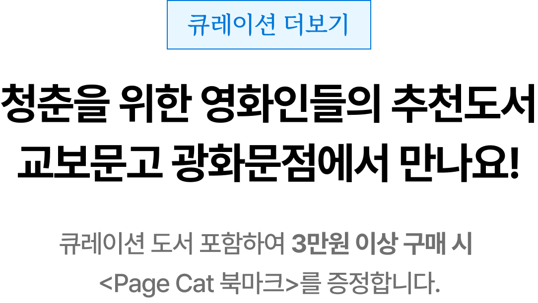 큐레이션 더보기 | 청춘을 위한 영화인들의 추천도서 교보문고 광화문점에서 만나요! 큐레이션 도서 포함하여 3만원 이상 구매 시 <Page Cat 북마크>를 증정합니다.