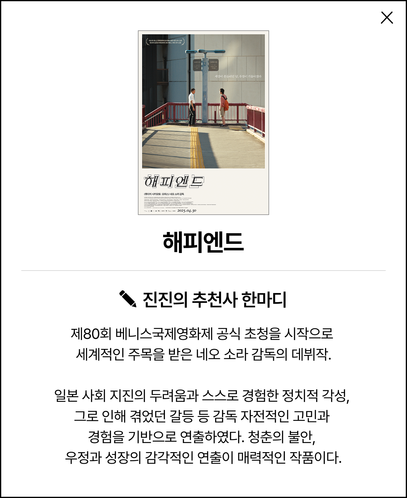 해피 엔드 | 진진의 추천사 한마디: 제80회 베니스국제영화제 공식 초청을 시작으로 세계적인 주목을 받은 네오 소라 감독의 데뷔작. 일본 사회 지진의 두려움과 스스로 경험한 정치적 각성, 그로 인해 겪었던 갈등 등 감독 자전적인 고민과 경험을 기반으로 연출하였다. 청춘의 불안, 우정과 성장의 감각적인 연출이 매력적인 작품이다.