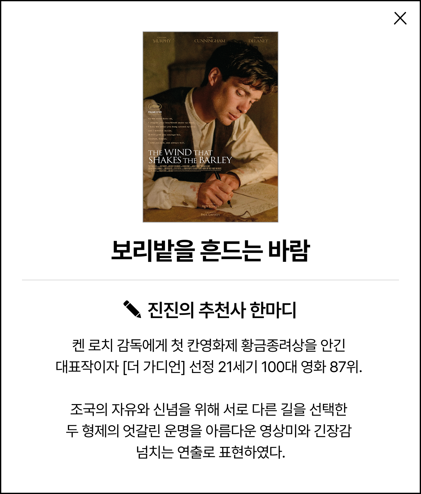 보리밭을 흔드는 바람 | 진진의 추천사 한마디: 켄 로치 감독에게 첫 칸영화제 황금종려상을 안긴 대표작이자 [더 가디언] 선정 21세기 100대 영화 87위. 조국의 자유와 신념을 위해 서로 다른 길을 선택한 두 형제의 엇갈린 운명을 아름다운 영상미와 긴장감 넘치는 연출로 표현하였다.