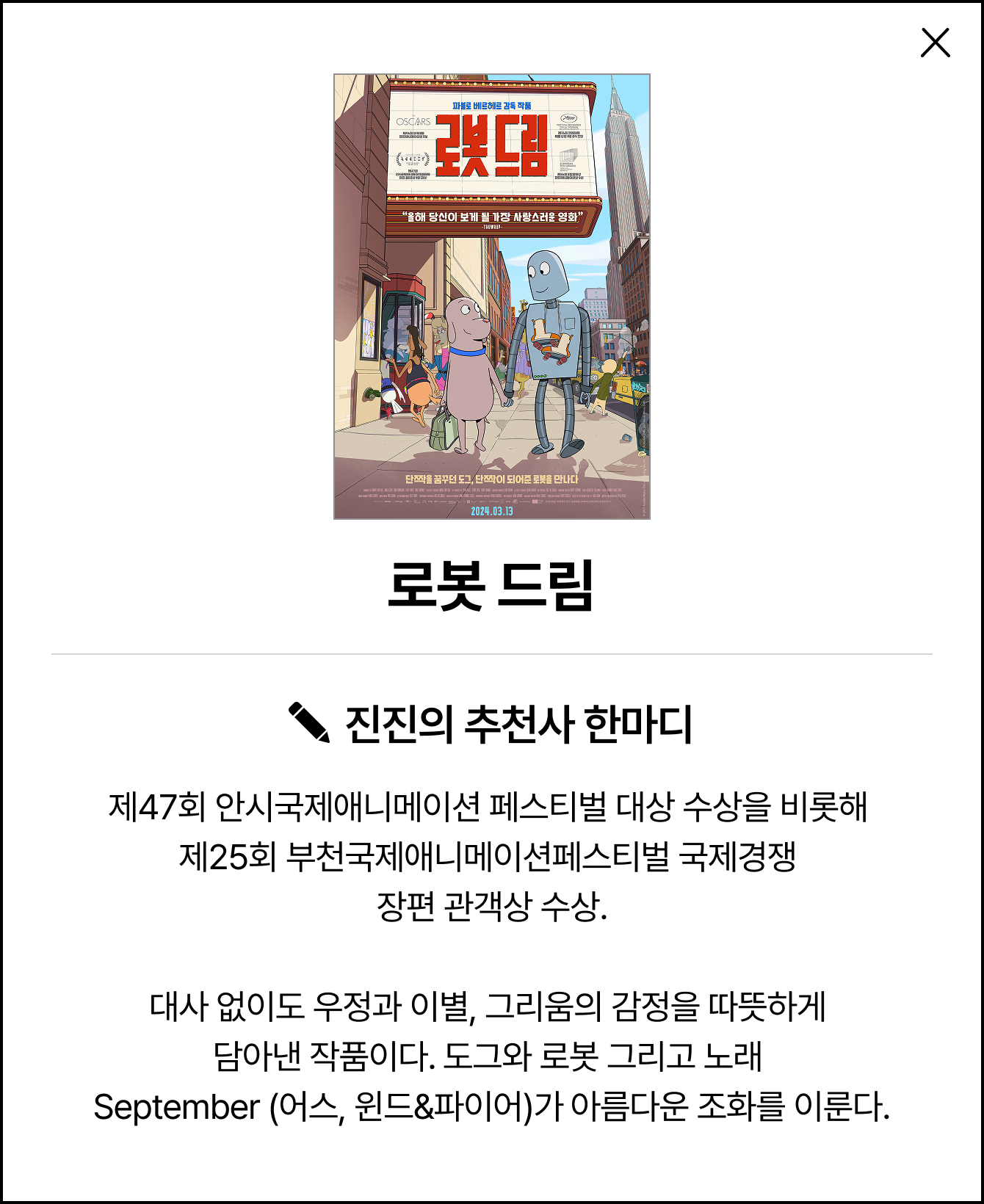 로봇 드림 | 진진의 추천사 한마디: 제47회 안시국제애니메이션 페스티벌 대상 수상을 비롯해 제25회 부천국제애니메이션페스티벌 국제경쟁 장편 관객상 수상. 대사 없이도 우정과 이별, 그리움의 감정을 따뜻하게 담아낸 작품이다. 도그와 로봇 그리고 노래 September (어스, 윈드&파이어)가 아름다운 조화를 이룬다.