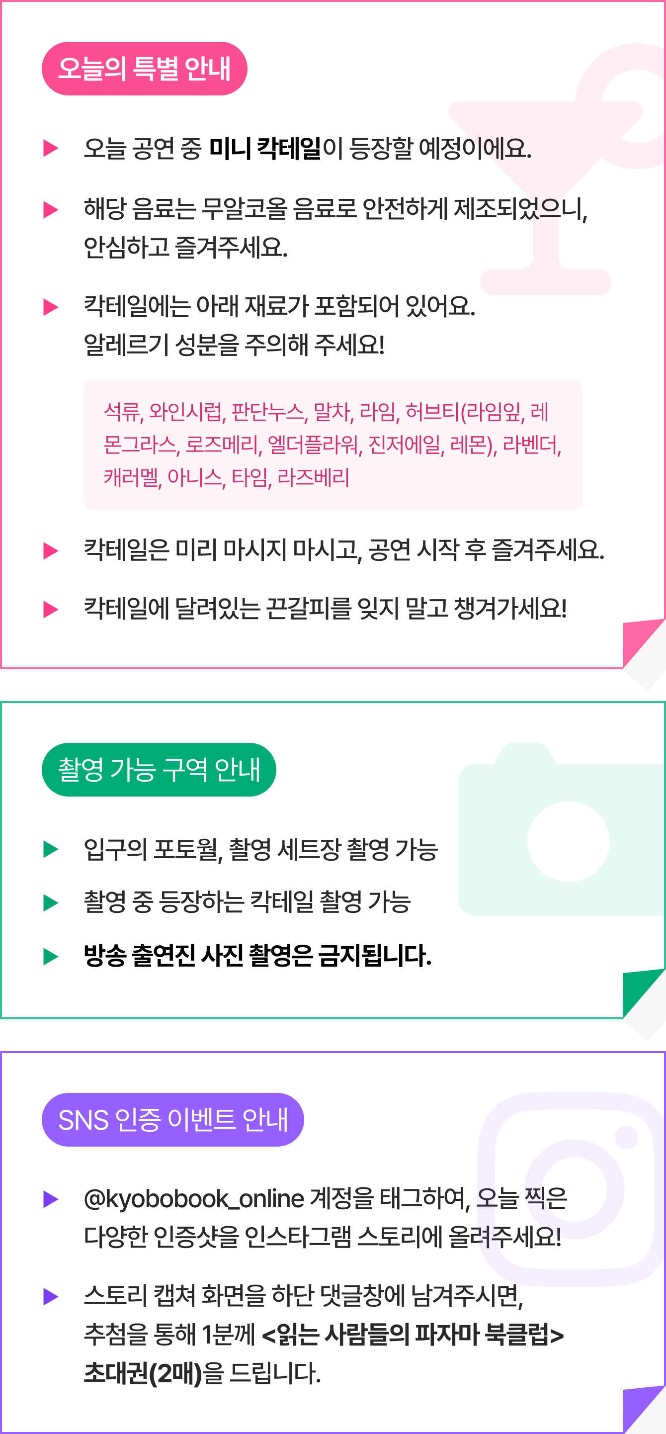 🍹 오늘의 특별 안내 - 오늘 공연 중 미니 칵테일이 등장할 예정입니다. - 해당 음료는 무알코올 음료로 안전하게 제조되었으니, 안심하고 즐겨주시기 바랍니다. - 칵테일에는 아래 재료가 포함되어있어요. 알레르기 성분을 주의해 주세요! 포함 재료 : 석류, 와인시럽, 판단누스, 말차, 라임, 허브티(라임잎, 레몬그라스, 로즈메리, 엘더플라워, 진저에일, 레몬), 라벤더, 캐러멜, 아니스, 타임, 라즈베리  - 칵테일은 미리 마시지 마시고, 공연 시작 후 즐겨주세요. - 칵테일에 달려있는 끈갈피를 잊지 말고 챙겨가세요! | 📸 촬영 가능 구역 안내  - 입구의 포토월 촬영 가능 - 촬영 세트장 촬영 가능 - 촬영 중 등장 하는 칵테일 촬영 가능 ※방송 출연진 사진 촬영은 금지됩니다. | 🎈 SNS 인증 이벤트 안내 - @kyobobook_online 계정을 태그하여, 오늘 찍은 다양한 인증샷을 인스타그램 스토리에 올려주세요! 스토리 캡쳐 화면을 하단 댓글창에 남겨주시면, 추첨을 통해 1분께 <읽는 사람들의 파자마 북클럽> 초대권(2매)을 드립니다.
