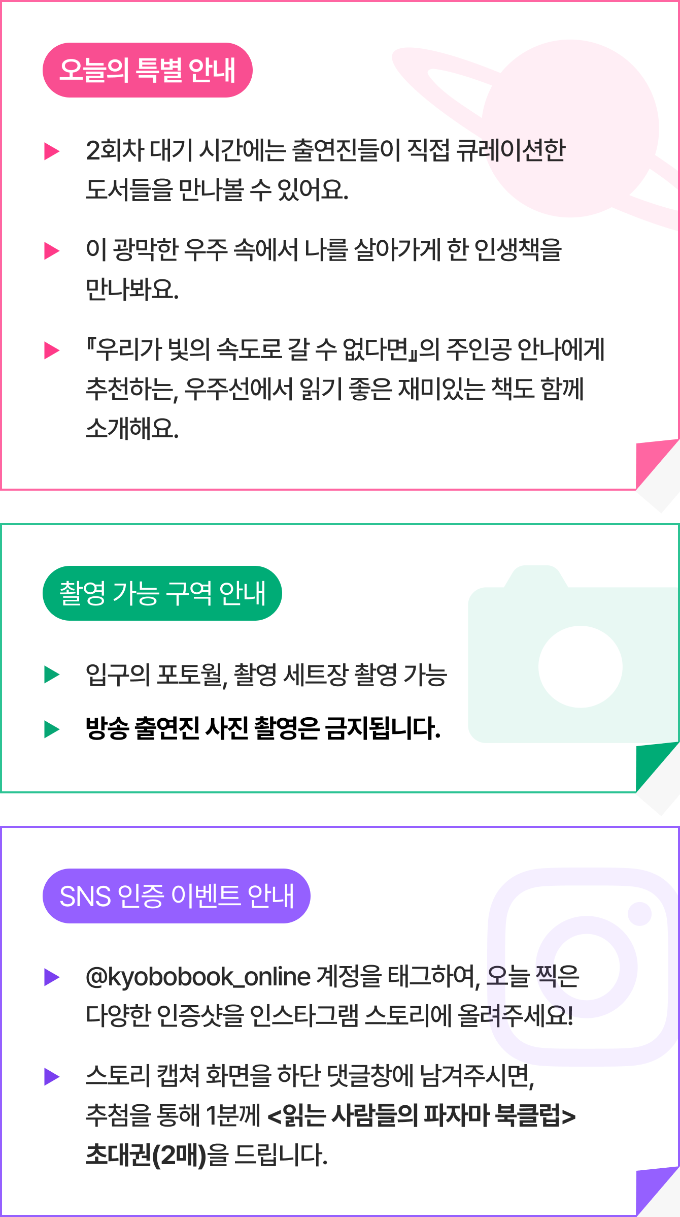 오늘의 특별 안내 ▶2회차 대기 시간에는 출연진들이 직접 큐레이션한 도서들을 만나볼 수 있어요. ▶이 광막한 우주 속에서 나를 살아가게 한 인생책을 만나봐요. ▶『우리가 빛의 속도로 갈 수 없다면』의 주인공 안나에게 추천하는, 우주선에서 읽기 좋은 재미있는 책도 함께 소개해요. | 촬영 가능 구역 안내 ▶입구의 포토월, 촬영 세트장 촬영 가능 ▶방송 출연진 사진 촬영은 금지됩니다. | SNS 인증 이벤트 안내 ▶@kyobobook_online 계정을 태그하여, 오늘 찍은 다양한 인증샷을 인스타그램 스토리에 올려주세요! ▶스토리 캡쳐 화면을 하단 댓글창에 남겨주시면,추첨을 통해 1분께 <읽는 사람들의 파자마 북클럽> 초대권(2매)을 드립니다.