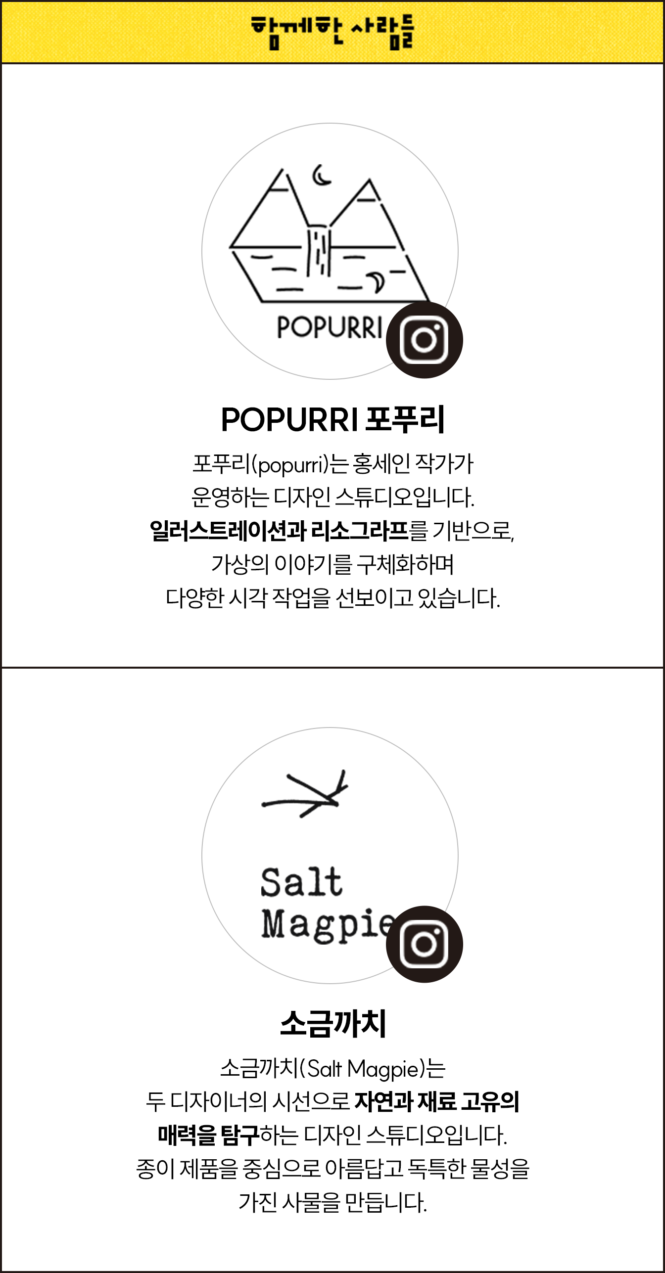 함께한 사람들 | POPURRI 포푸리 포푸리(Popurri)는 홍세인 작가가 운영하는 디자인 스튜디오입니다. 일러스트레이션과 리소그라프를 기반으로, 가상의 이야기를 구체화하며 다양한 시각 작업을 선보이고 있습니다. | 소금까치 소금까치(Salt Magpie)는 두 디자이너의 시선으로 자연과 재료 고유의 매력을 탐구하는 디자인 스튜디오입니다. 종이 제품을 중심으로 아름답고 독특한 물성을 가진 사물을 만듭니다.