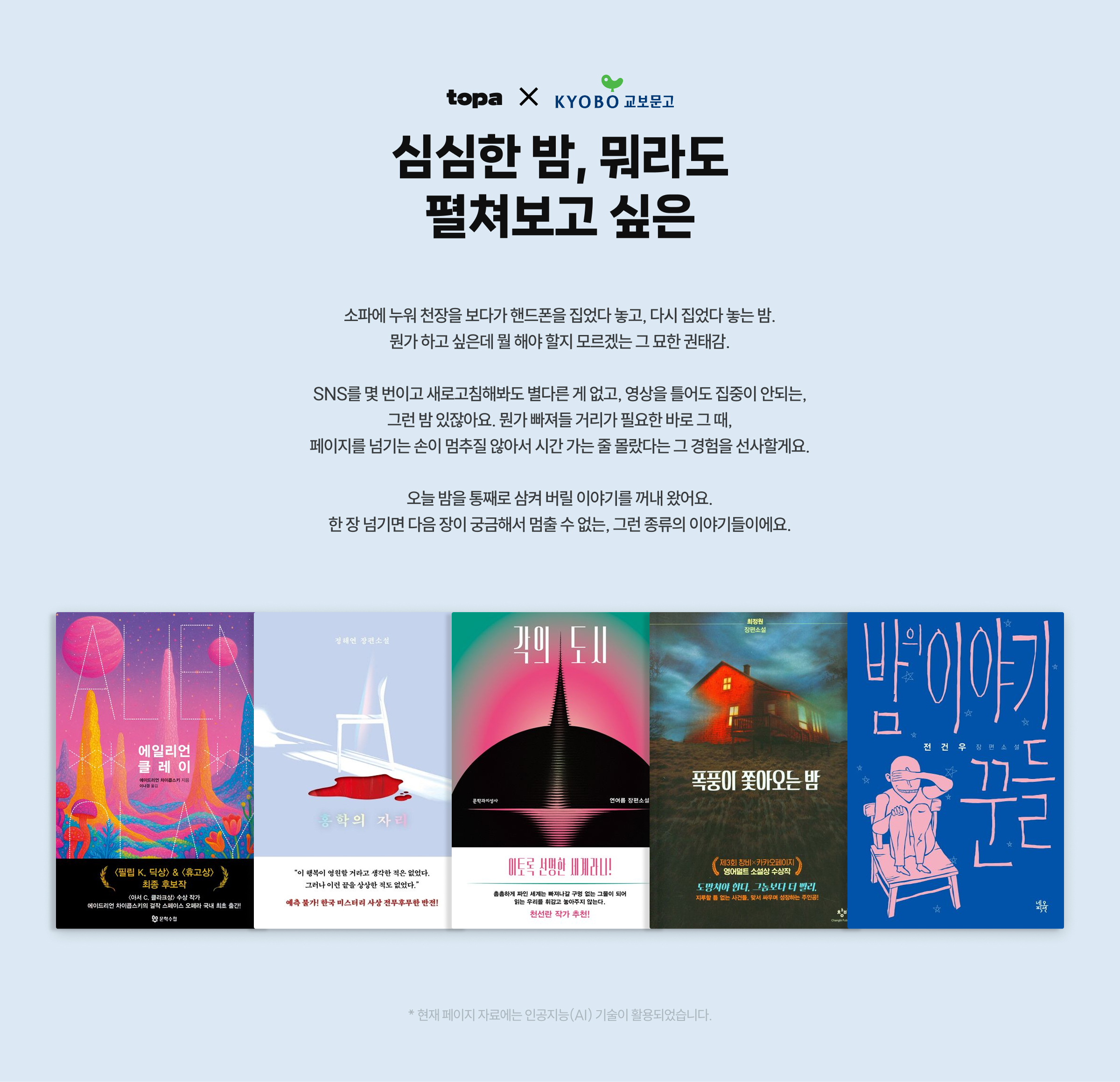 심심한 밤, 뭐라도 펼쳐보고 싶은 소파에 누워 천장을 보다가 핸드폰을 집었다 놓고, 다시 집었다 놓는 밤. 뭔가 하고 싶은데 뭘 해야 할지 모르겠는 그 묘한 권태감. SNS를 몇 번이고 새로고침해봐도 별다른 게 없고, 영상을 틀어도 집중이 안되는, 그런 밤 있잖아요. 뭔가 빠져들 거리가 필요한 바로 그 때, 페이지를 넘기는 손이 멈추질 않아서 시간 가는 줄 몰랐다는 그 경험을 선사할게요. 오늘 밤을 통째로 삼켜 버릴 이야기를 꺼내 왔어요. 한 장 넘기면 다음 장이 궁금해서 멈출 수 없는, 그런 종류의 이야기들이에요. | * 현재 페이지 자료에는 인공지능(AI) 기술이 활용되었습니다.