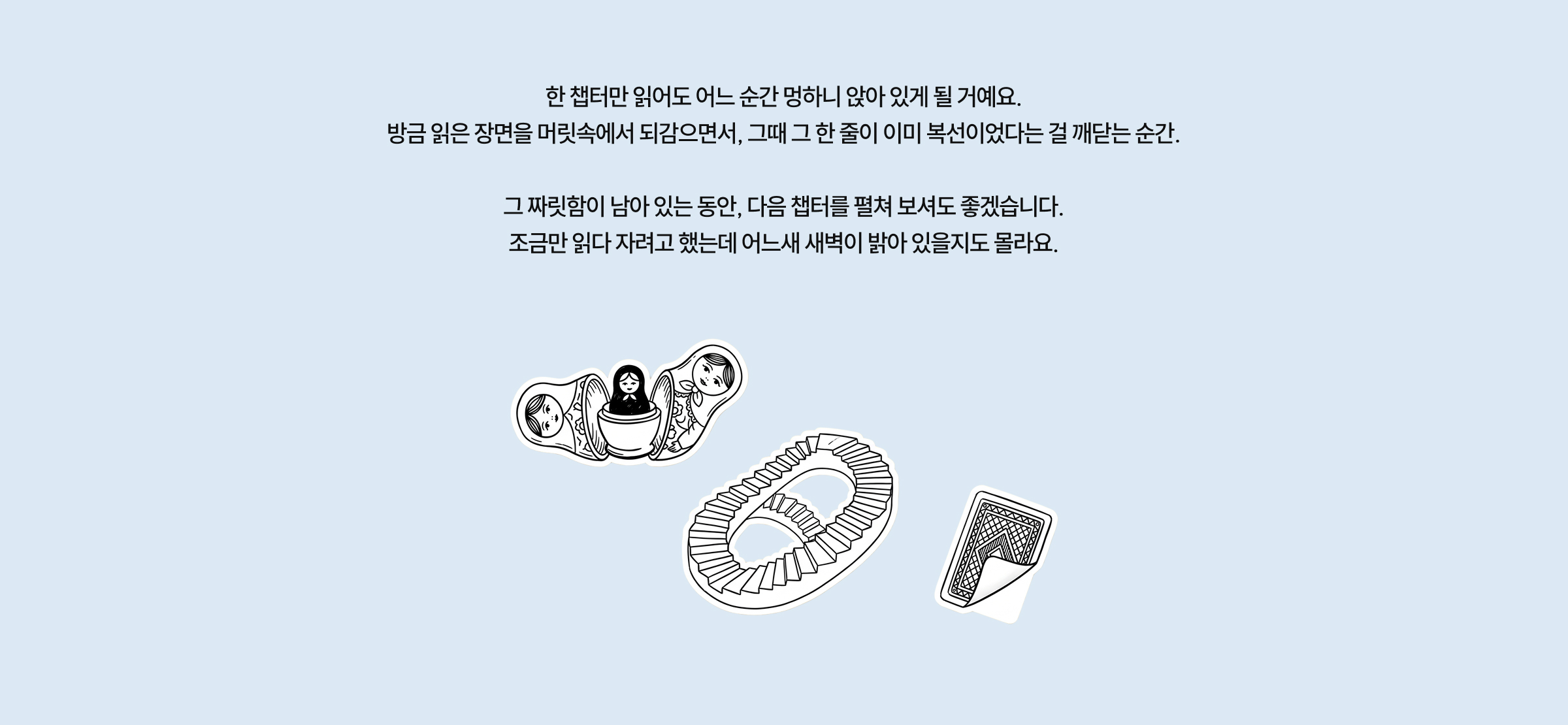 한 챕터만 읽어도 어느 순간 멍하니 앉아 있게 될 거예요. 방금 읽은 장면을 머릿속에서 되감으면서, 그때 그 한 줄이 이미 복선이었다는 걸 깨닫는 순간. 그 짜릿함이 남아 있는 동안, 다음 챕터를 펼쳐 보셔도 좋겠습니다. 조금만 읽다 자려고 했는데 어느새 새벽이 밝아 있을지도 몰라요.