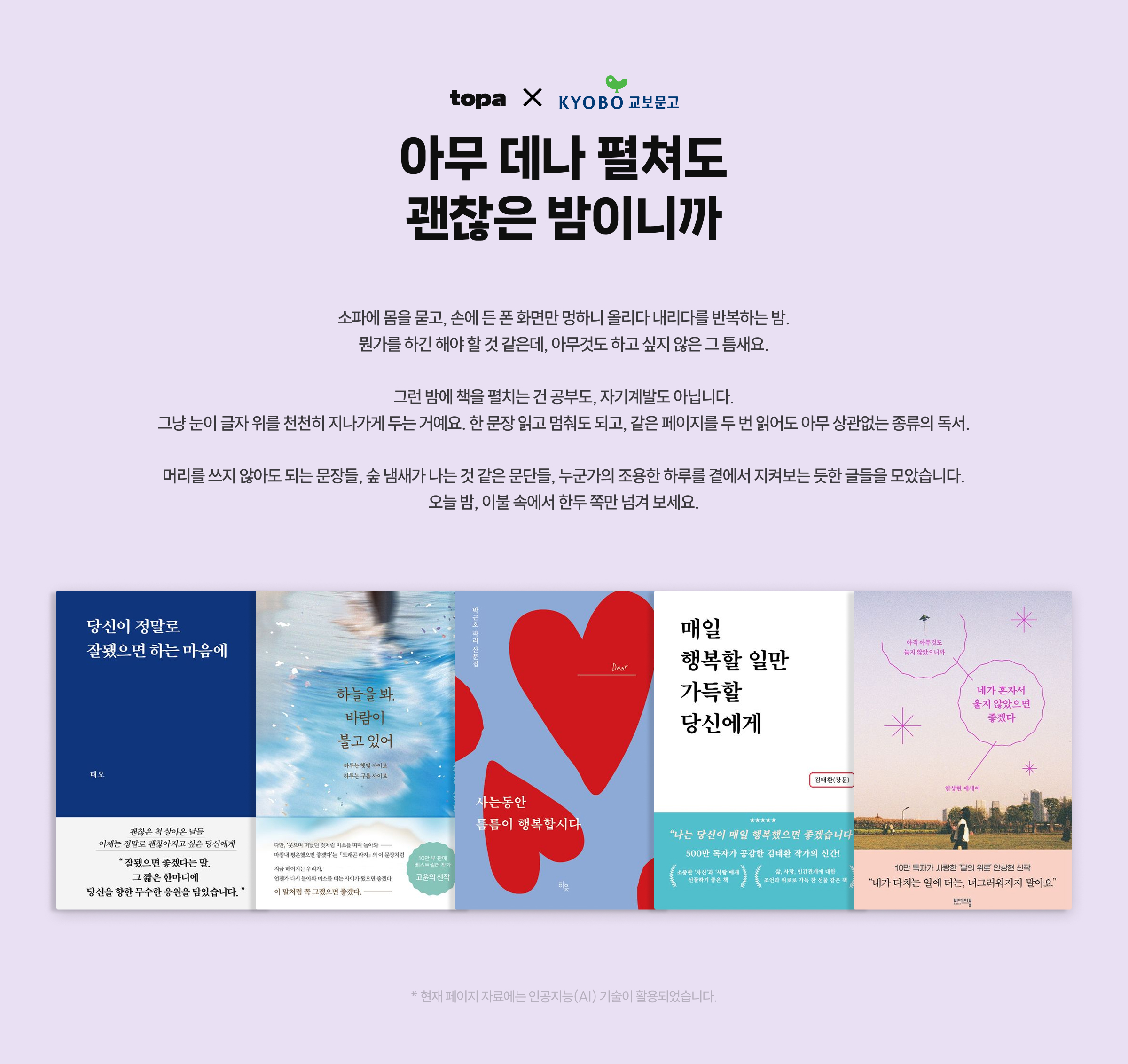 아무 데나 펼쳐도 괜찮은 밤이니까 | 소파에 몸을 묻고, 손에 든 폰 화면만 멍하니 올리다 내리다를 반복하는 밤. 뭔가를 하긴 해야 할 것 같은데, 아무것도 하고 싶지 않은 그 틈새요. 그런 밤에 책을 펼치는 건 공부도, 자기계발도 아닙니다. 그냥 눈이 글자 위를 천천히 지나가게 두는 거예요. 한 문장 읽고 멈춰도 되고, 같은 페이지를 두 번 읽어도 아무 상관없는 종류의 독서. 머리를 쓰지 않아도 되는 문장들, 숲 냄새가 나는 것 같은 문단들, 누군가의 조용한 하루를 곁에서 지켜보는 듯한 글들을 모았습니다. 오늘 밤, 이불 속에서 한두 쪽만 넘겨 보세요. | * 현재 페이지 자료에는 인공지능(AI) 기술이 활용되었습니다.