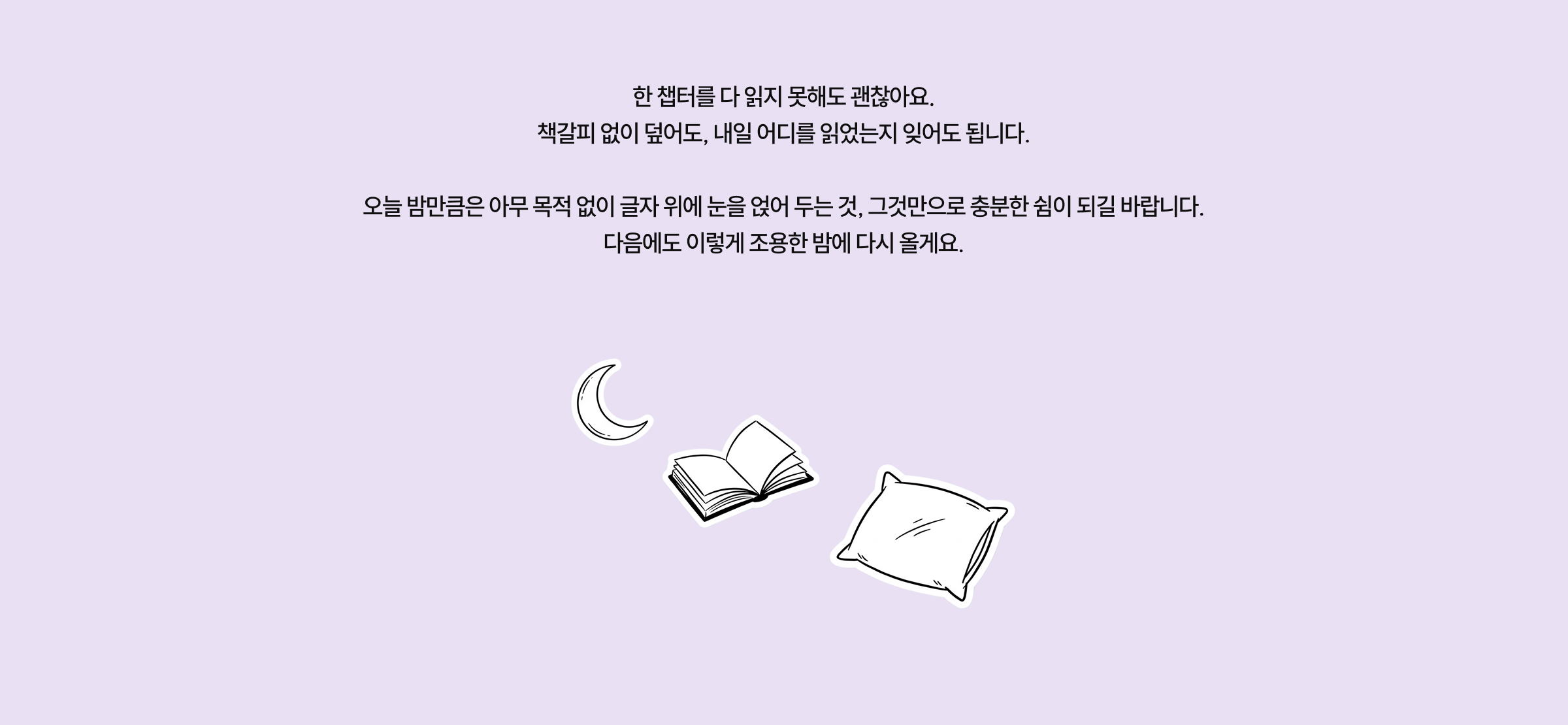 한 챕터를 다 읽지 못해도 괜찮아요. 책갈피 없이 덮어도, 내일 어디를 읽었는지 잊어도 됩니다. 오늘 밤만큼은 아무 목적 없이 글자 위에 눈을 얹어 두는 것, 그것만으로 충분한 쉼이 되길 바랍니다. 다음에도 이렇게 조용한 밤에 다시 올게요.