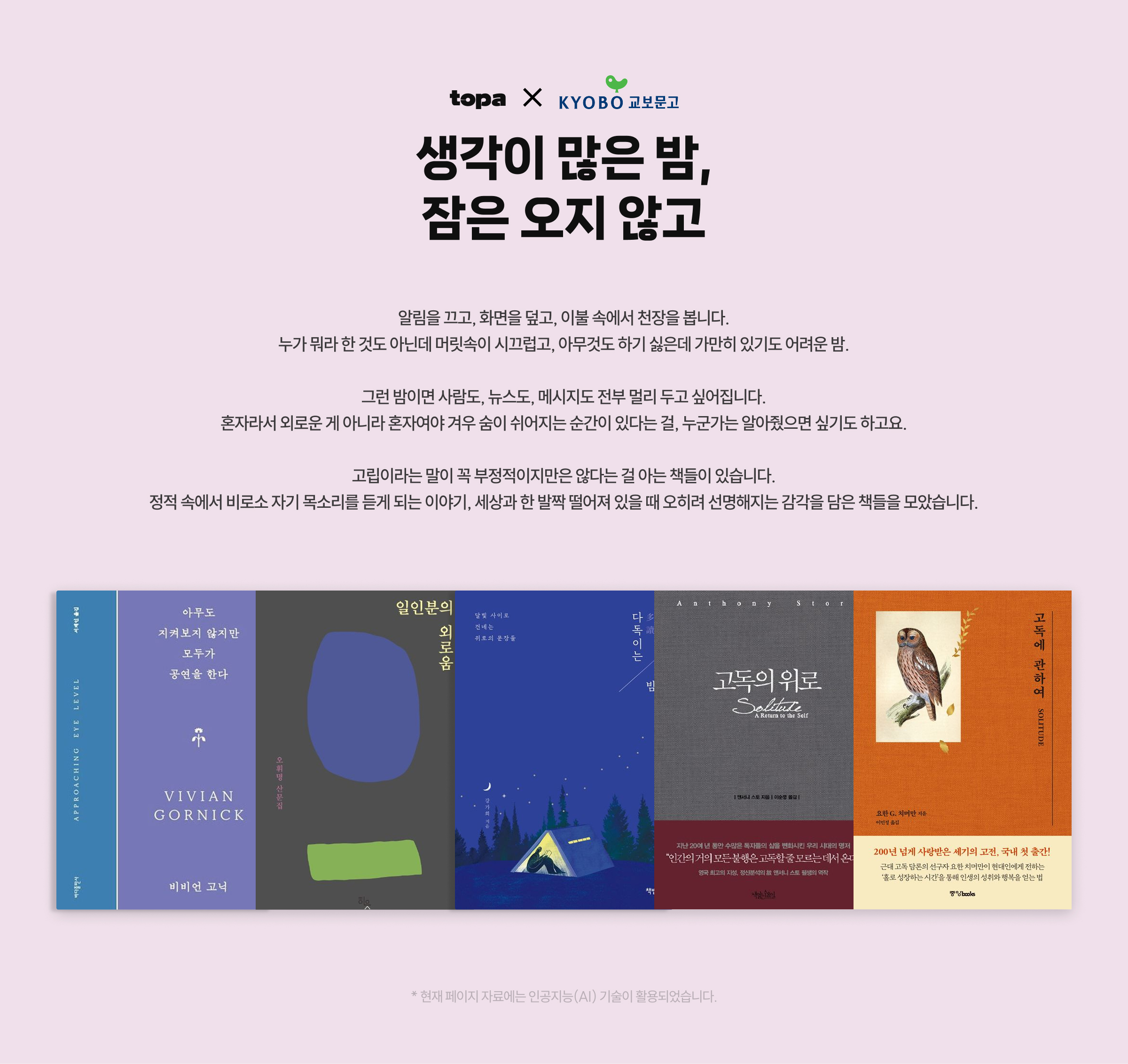 생각이 많은 밤, 잠은 오지 않고 | 알림을 끄고, 화면을 덮고, 이불 속에서 천장을 봅니다. 누가 뭐라 한 것도 아닌데 머릿속이 시끄럽고, 아무것도 하기 싫은데 가만히 있기도 어려운 밤. 그런 밤이면 사람도, 뉴스도, 메시지도 전부 멀리 두고 싶어집니다. 혼자라서 외로운 게 아니라 혼자여야 겨우 숨이 쉬어지는 순간이 있다는 걸, 누군가는 알아줬으면 싶기도 하고요. 고립이라는 말이 꼭 부정적이지만은 않다는 걸 아는 책들이 있습니다. 정적 속에서 비로소 자기 목소리를 듣게 되는 이야기, 세상과 한 발짝 떨어져 있을 때 오히려 선명해지는 감각을 담은 책들을 모았습니다. | * 현재 페이지 자료에는 인공지능(AI) 기술이 활용되었습니다.