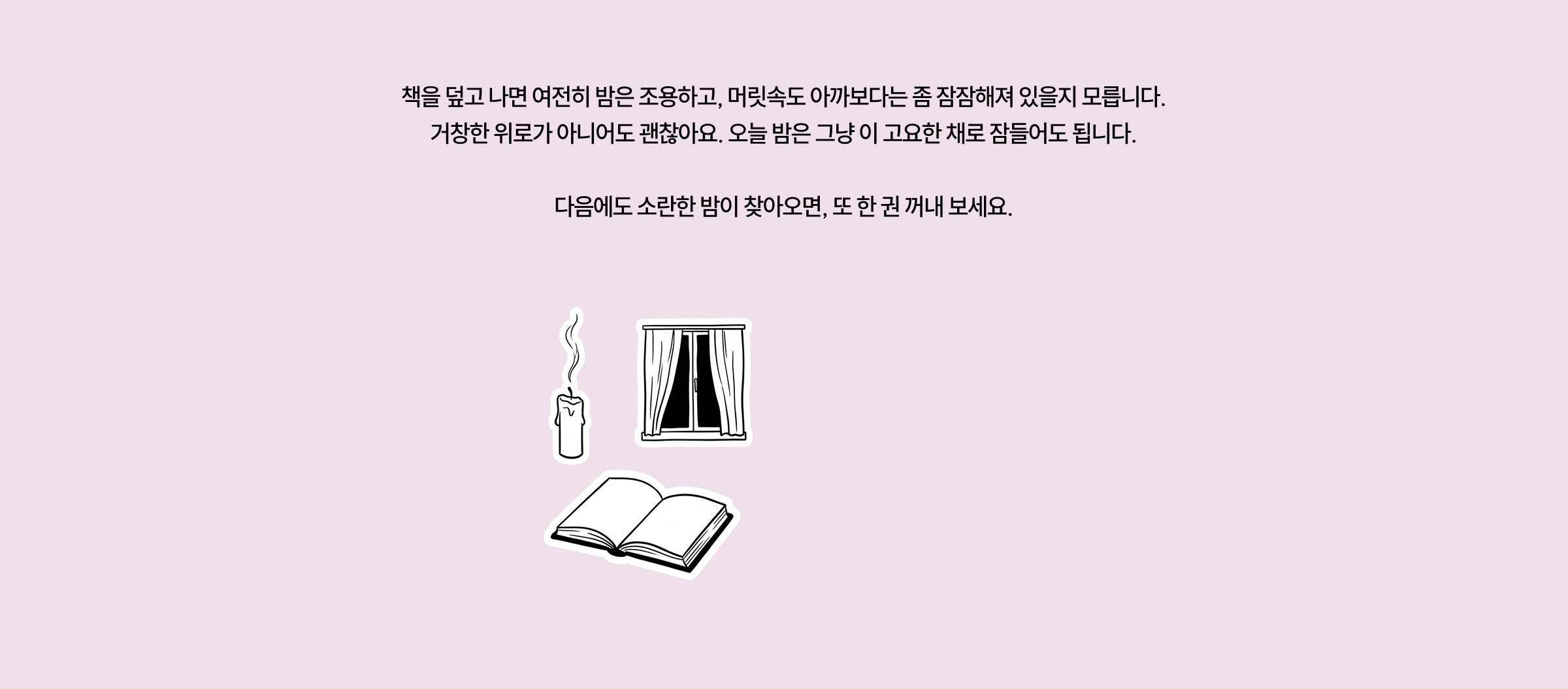 책을 덮고 나더라도 헛헛했던 마음이 완전히 사라지진 않을 거예요. 다만 그 자리에 조금 다른 것이 남아 있을 겁니다. 누군가의 문장이 건넨 작은 다정함 같은 것이요. 오늘 밤은 그 정도면 충분하지 않을까요. 내일의 밤에도 이 책들이 조용히 곁에 있을 테니까요.
