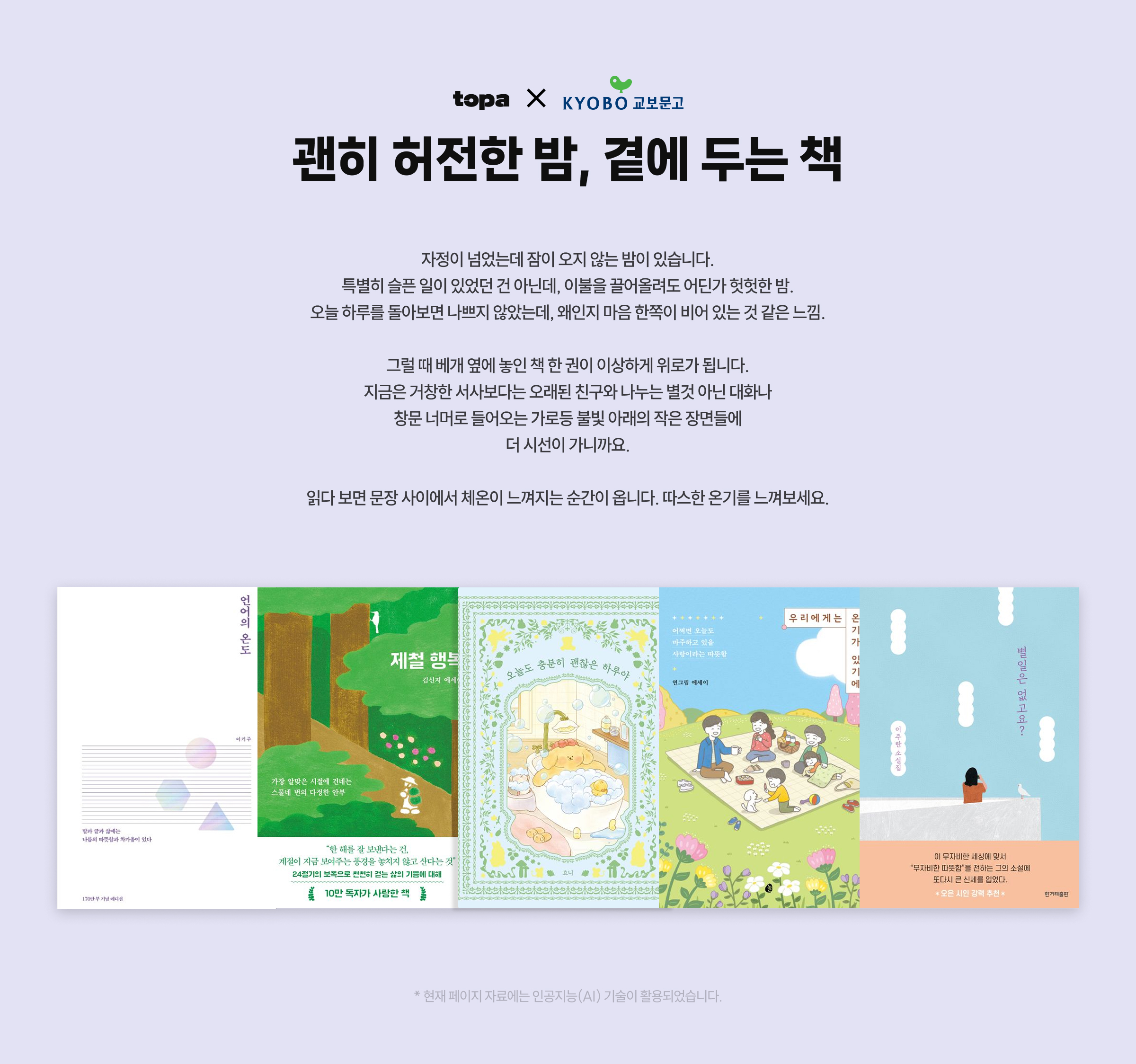 괜히 허전한 밤, 곁에 두는 책 | 자정이 넘었는데 잠이 오지 않는 밤이 있습니다. 특별히 슬픈 일이 있었던 건 아닌데, 이불을 끌어올려도 어딘가 헛헛한 밤. 오늘 하루를 돌아보면 나쁘지 않았는데, 왜인지 마음 한쪽이 비어 있는 것 같은 느낌. 그럴 때 베개 옆에 놓인 책 한 권이 이상하게 위로가 됩니다. 지금은 거창한 서사보다는 오래된 친구와 나누는 별것 아닌 대화나 창문 너머로 들어오는 가로등 불빛 아래의 작은 장면들에 더 시선이 가니까요. 읽다 보면 문장 사이에서 체온이 느껴지는 순간이 옵니다. 따스한 온기를 느껴보세요. | * 현재 페이지 자료에는 인공지능(AI) 기술이 활용되었습니다.