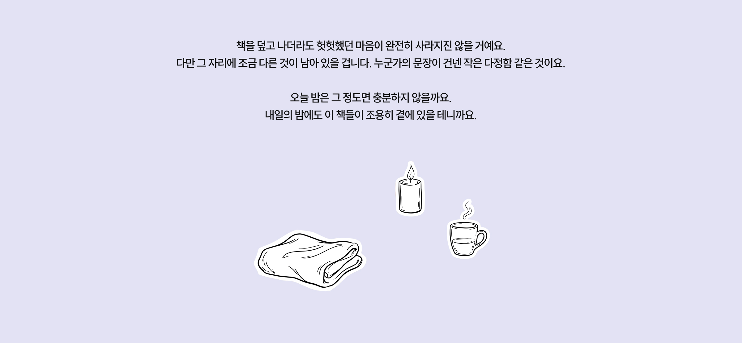 책을 덮고 나더라도 헛헛했던 마음이 완전히 사라지진 않을 거예요. 다만 그 자리에 조금 다른 것이 남아 있을 겁니다. 누군가의 문장이 건넨 작은 다정함 같은 것이요. 오늘 밤은 그 정도면 충분하지 않을까요. 내일의 밤에도 이 책들이 조용히 곁에 있을 테니까요.