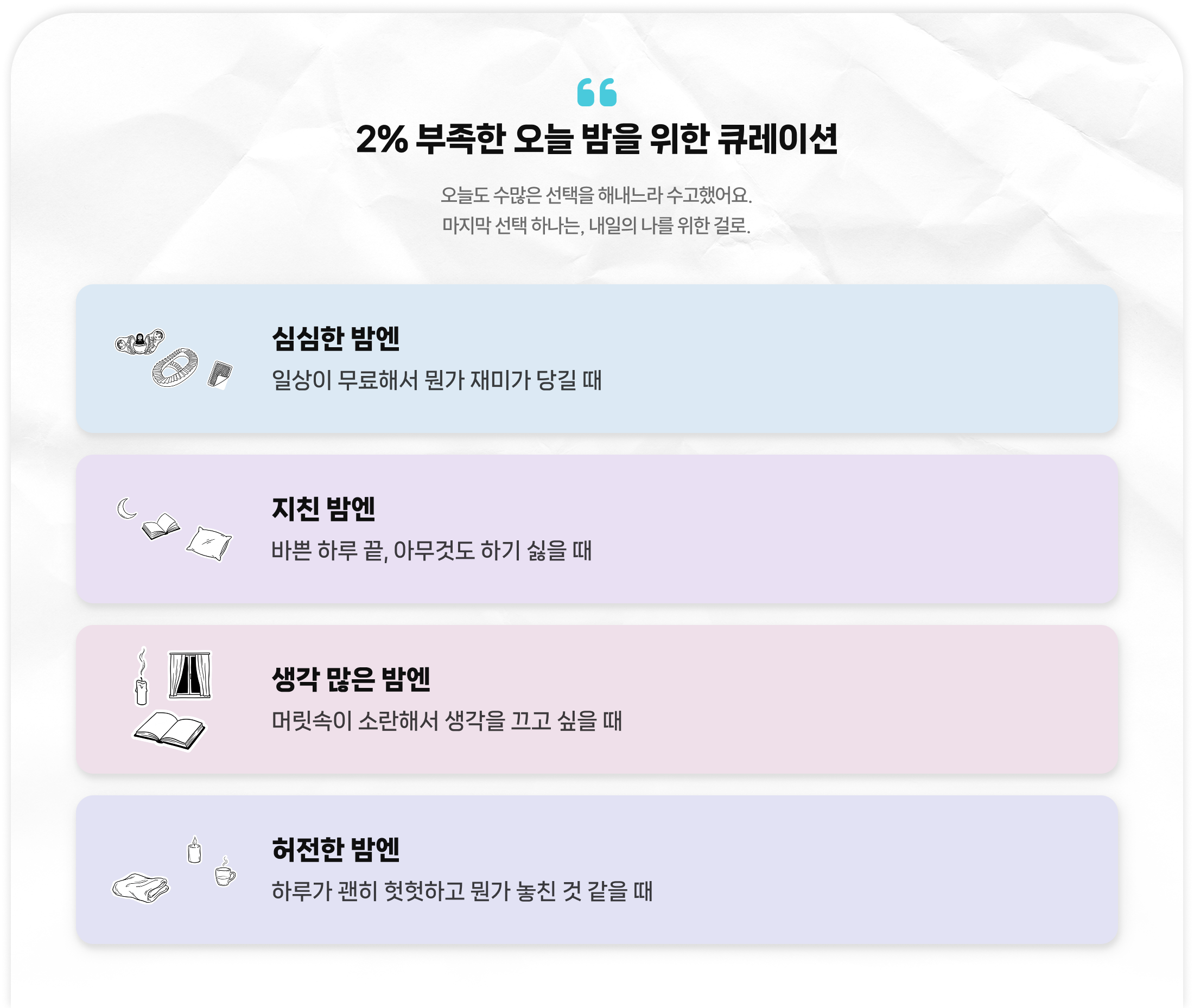 2% 부족한 오늘 밤을 위한 큐레이션 | 오늘도 수많은 선택을 해내느라 수고했어요. 마지막 선택 하나는, 내일의 나를 위한 걸로.