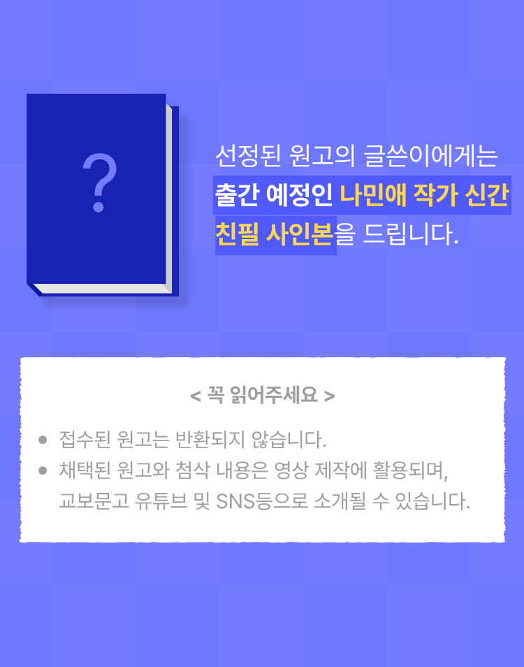 선정된 원고의 글쓴이에게는 나민애 작가 신간 친필 사인본을 드립니다. | 꼭 읽어주세요 -접수된 원고는 반환되지 않습니다. -채택된 원고와 첨삭 내용은 영상 제작에 활용되며, 교보문고 유튜브 및 SNS등으로 소개될 수 있습니다.