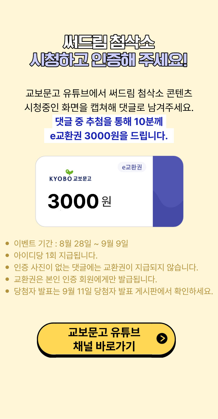 써드림 첨삭소 시청하고 인증해 주세요! | 교보문고 유튜브 채널 구독하고 써드림 첨삭소 시청 화면을 캡쳐해 댓글로 남겨주세요. 댓글 중 추첨을 통해 10분께 e교환권 3000원을 드립니다. | 이벤트 기간: 8월 28일 ~ 9월 9일 | 아이디당 1회 지급됩니다. | 인증 사진이 없는 댓글에는 교환권이 지급되지 않습니다. | 교환권은 본인 인증 회원에게만 발급됩니다. | 당첨자 발표는 9월 11일 당첨자 발표 게시판에서 확인하세요.