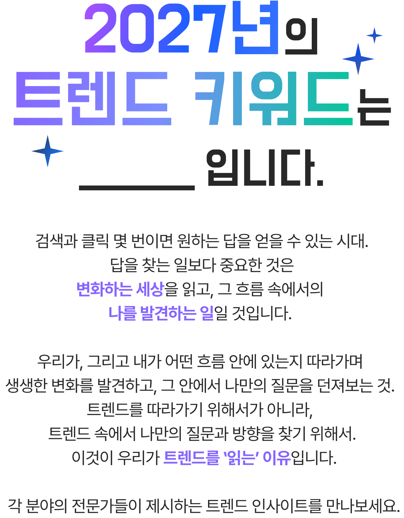 2027년의 트렌드 키워드 는 ____입니다. 검색과 클릭 몇 번이면 원하는 답을 얻을 수 있는 시대. 답을 찾는 일보다 중요한 것은 변화하는 세상을 읽고, 그 흐름 속에서의 나를 발견하는 일일 것입니다. 우리가, 그리고 내가 어떤 흐름 안에 있는지 따라가며 생생한 변화를 발견하고, 그 안에서 나만의 질문을 던져보는 것. 트렌드를 따라가기 위해서가 아니라, 트렌드 속에서 나만의 질문과 방향을 찾기 위해서. 이것이 우리가 트렌드를 ‛읽는’ 이유입니다. 각 분야의 전문가들이 제시하는 트렌드 인사이트를 만나보세요.