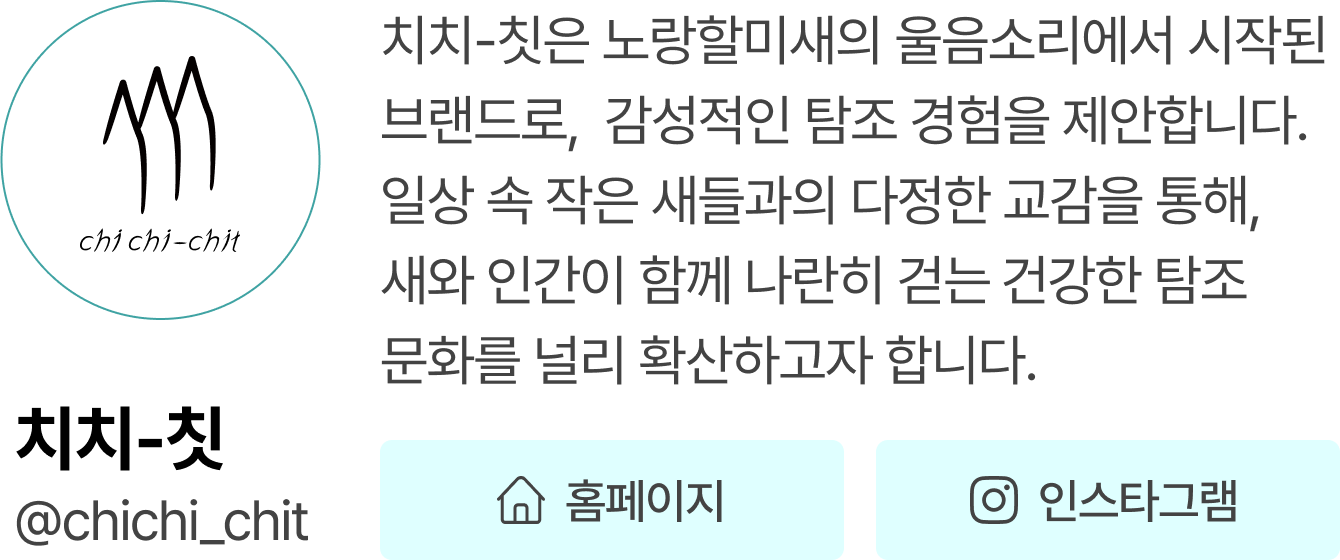 치치-칫 | 치치-칫은 노랑할미새의 울음소리에서 시작된 브랜드로,  감성적인 탐조 경험을 제안합니다. 일상 속 작은 새들과의 다정한 교감을 통해, 새와 인간이 함께 나란히 걷는 건강한 탐조 문화를 널리 확산하고자 합니다. @chichi_chit