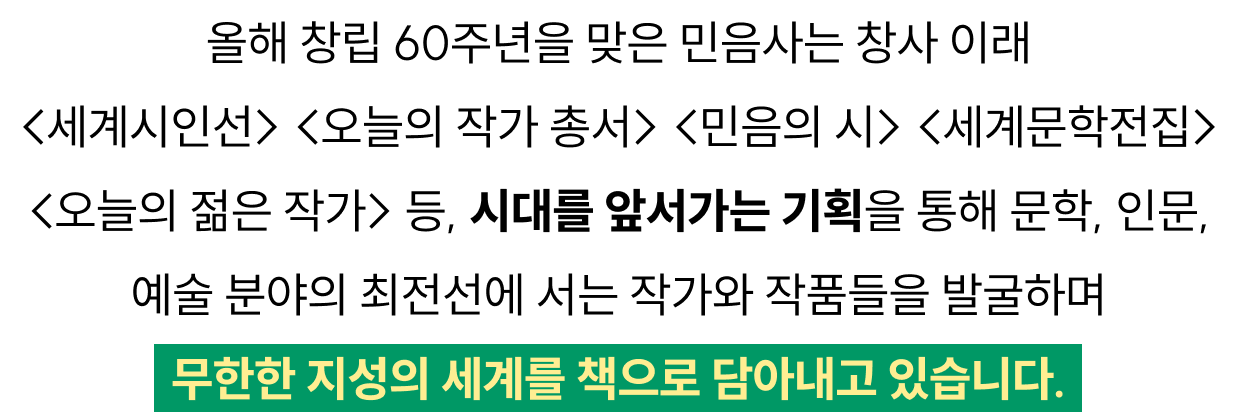 올해 창립 60주년을 맞은 민음사는 창사 이래 <세계시인선> <오늘의 작가 총서> <민음의 시> <세계문학전집> <오늘의 젊은 작가> 등, 시대를 앞서가는 기획을 통해 문학, 인문, 예술 분야의 최전선에 서는 작가와 작품들을 발굴하며 무한한 지성의 세계를 책으로 담아내고 있습니다.