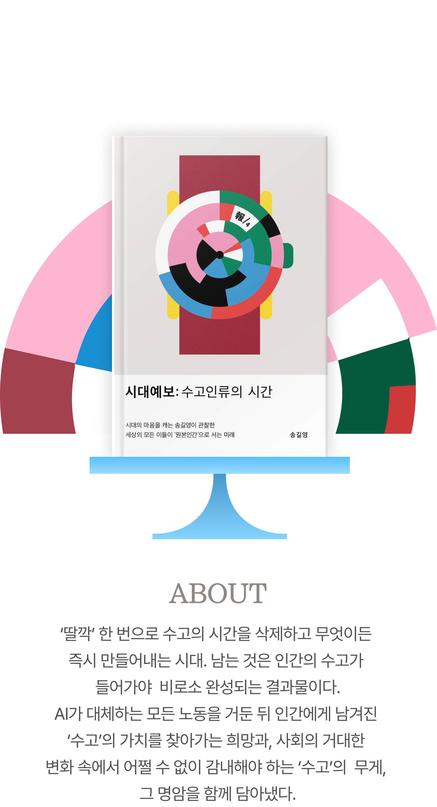 마인드 마이너 송길영의 시대예보:수고인류의 시간 | ABOUT ‘딸깍’ 한 번으로 수고의 시간을 삭제하고 무엇이든 즉시 만들어내는 시대. 남는 것은 인간의 수고가 들어가야  비로소 완성되는 결과물이다. AI가 대체하는 모든 노동을 거둔 뒤 인간에게 남겨진 ‘수고’의 가치를 찾아가는 희망과, 사회의 거대한 변화 속에서 어쩔 수 없이 감내해야 하는 ‘수고’의 무게, 그 명암을 함께 담아냈다.
