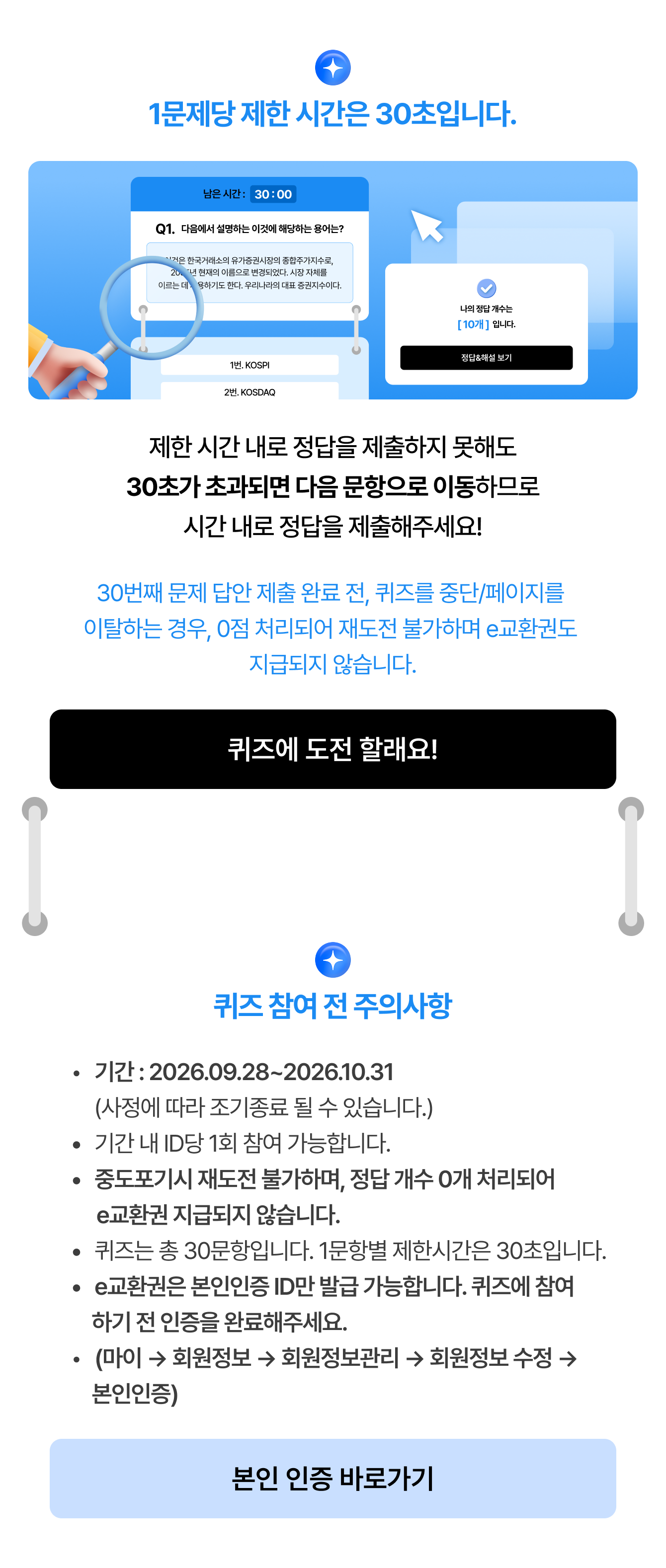 1문제당 제한 시간은 30초입니다.제한 시간 내로 정답을 제출하지 못해도 30초가 초과되면 다음 문항으로 이동하므로 시간 내로 정답을 제출해주세요! 제출 30번째 문제 답안 제출 완료 전, 퀴즈를 중단/페이지를 이탈하는 경우, 0점 처리되어 재도전 불가하며 e교환권도 지급되지 않습니다. 퀴즈에 도전 할래요! | 퀴즈 참여 전 주의사항 기간 : 2026.09.28~2026.10.31 (사정에 따라 조기종료 될 수 있습니다.) 기간 내 ID당 1회 참여 가능합니다. 중도포기시 재도전 불가하며, 정답 개수 0개 처리되어 e교환권 지급되지 않습니다. 퀴즈는 총 30문항입니다. 1문항별 제한시간은 30초입니다. e교환권은 본인인증 ID만 발급 가능합니다. 퀴즈에 참여하기 전 인증을 완료해주세요.(마이 → 회원정보 → 회원정보관리 → 회원정보 수정 → 본인인증)