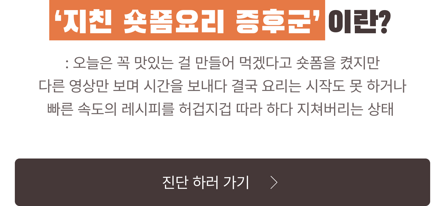 ‘지친 숏폼요리 증후군’ 이란? : 오늘은 꼭 맛있는 걸 만들어 먹겠다고 숏폼을 켰지만 다른 영상만 보며 시간을 보내다 결국 요리는 시작도 못 하거나 빠른 속도의 레시피를 허겁지겁 따라 하다 지쳐버리는 상태