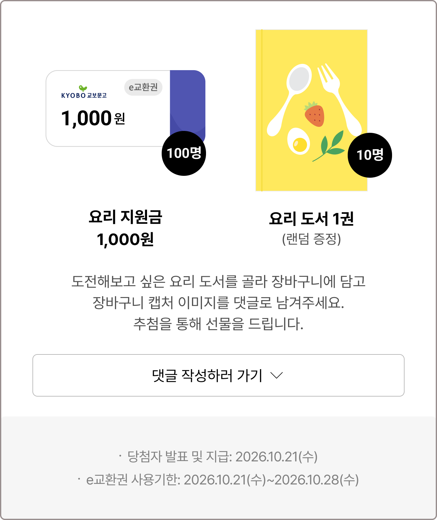 요리 지원금 1,000원 100명 요리 도서 1권(랜덤 증정) 10명 | 도전해보고 싶은 요리 도서를 골라 장바구니에 담고 장바구니 캡처 이미지를 댓글로 남겨주세요. 추첨을 통해 선물을 드립니다. | ·당첨자 발표 및 지급: 2026.10.21(수) ·e교환권 사용기한: 2026.10.21(수)~2026.10.28(수) ·사은품은 보유포인트 및 추가결제를 통해 구매하실 수 있습니다. ·업체배송, 해외주문, eBook, 바로드림 상품은 사은품 제공 대상에서 제외됩니다.