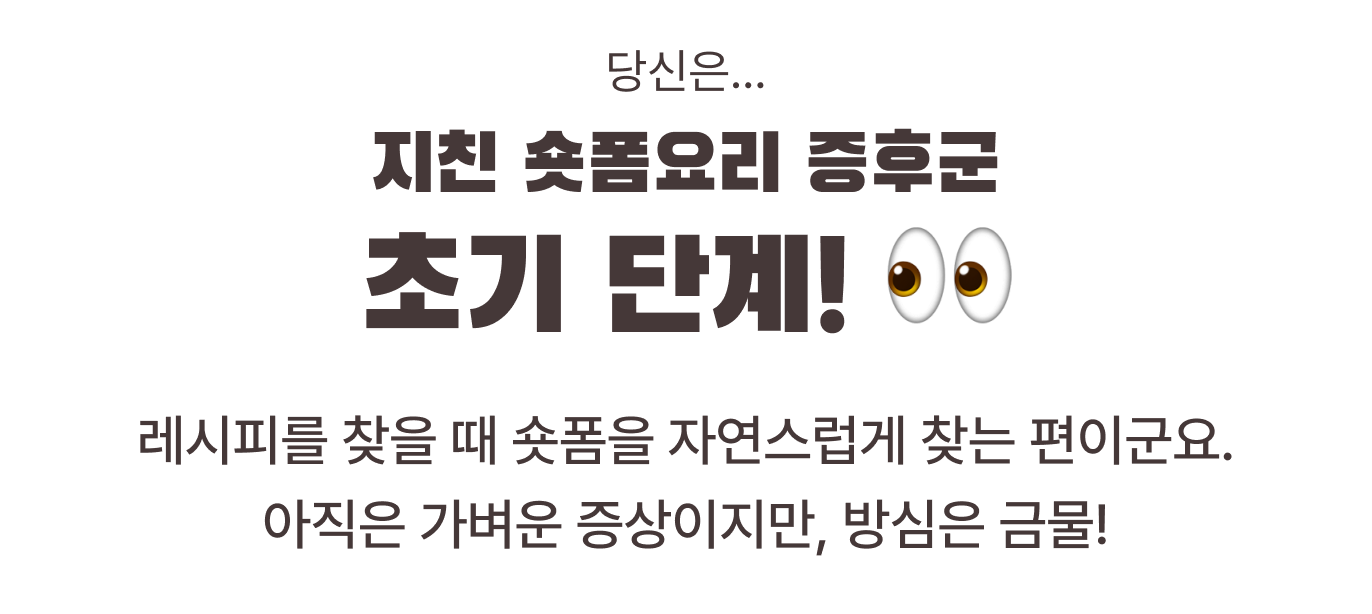당신은... 지친 숏폼요리 증후군 초기 단계! 👀 레시피를 찾을 때 숏폼을 자연스럽게 찾는 편이군요. 아직은 가벼운 증상이지만, 방심은 금물!