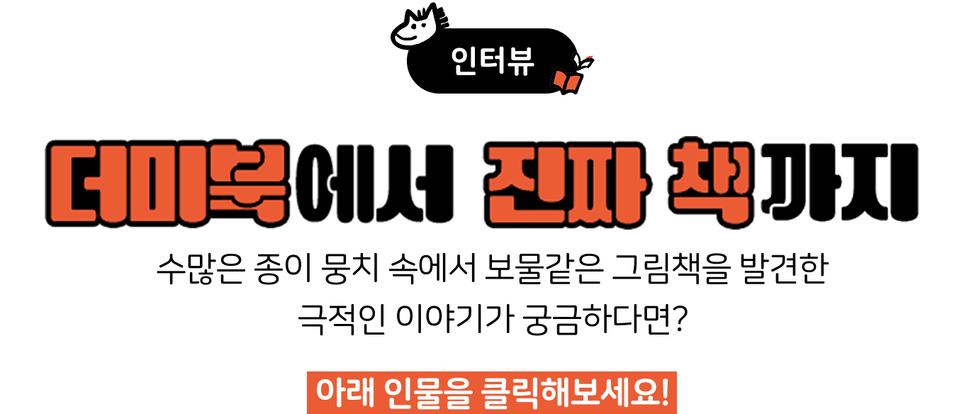 인터뷰 | 더미북에서 진짜 책까지 | 수많은 종이 뭉치 속에서 보물같은 그림책을 발견한 극적인 이야기가 궁금하다면? 아래 인물을 클릭해보세요!