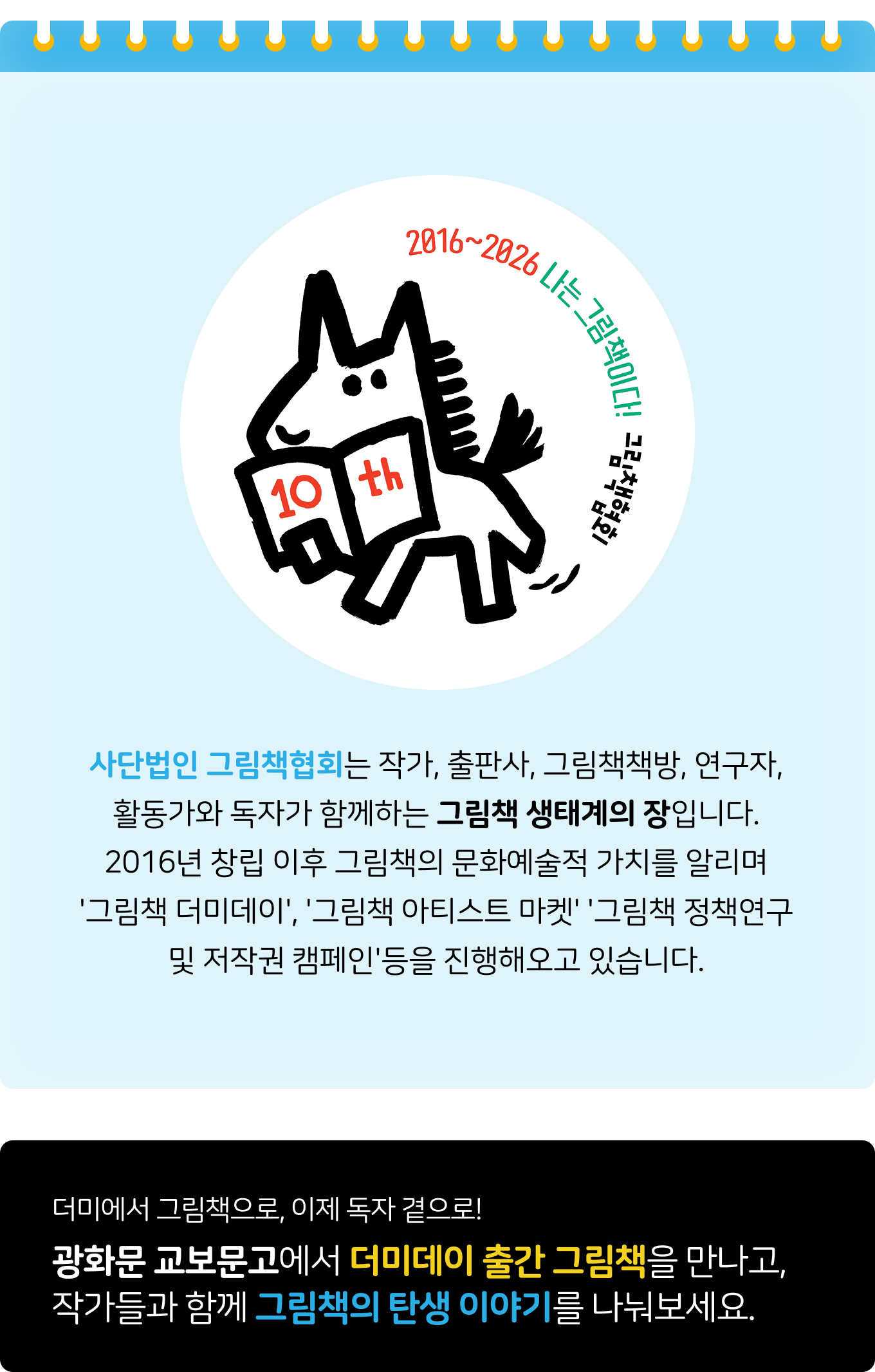 사단법인 그림책협회는 작가, 출판사, 그림책책방, 연구자, 활동가와 독자가 함께하는 그림책 생태계의 장입니다. 2016년 창립 이후 그림책의 문화예술적 가치를 알리며 '그림책 더미데이', '그림책 아티스트 마켓' '그림책 정책연구 및 저작권 캠페인'등을 진행해오고 있습니다. | 더미에서 그림책으로, 이제 독자 곁으로!광화문 교보문고에서 더미데이 출간 그림책을 만나고, 작가들과 함께 그림책의 탄생 이야기를 나눠보세요.