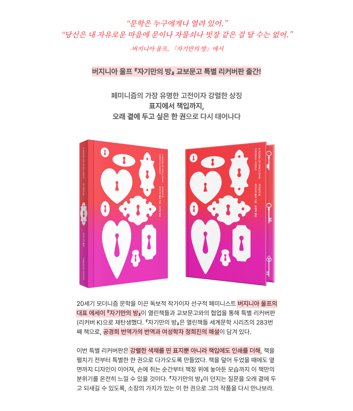 “문학은 누구에게나 열려 있어.” “당신은 내 자유로운 마음에 문이나 자물쇠나 빗장 같은 걸 달 수는 없어.” -버지니아 울프 『자기만의 방』에서 | 버지니아 울프『자기만의 방』 교보문고 특별 리커버판 출간! 페미니즘의 가장 유명한 고전이자 강렬한 상징 표지에서 책입까지, 오래 곁에 두고 싶은 한 권으로 다시 태어나다 | 20세기 모더니즘 문학을 이끈 독보적 작가이자 선구적 페미니스트 버지니아 울프의 대표 에세이 『자기만의 방』이 열린책들과 교보문고와의 협업을 통해 특별 리커버판(리커버 K)으로 재탄생했다. 『자기만의 방』은 열린책들 세계문학 시리즈의 283번째 책으로, 공경희 번역가의 번역과 여성학자 정희진의 해설이 담겨 있다. 이번 특별 리커버판은 강렬한 색채를 띤 표지뿐 아니라 책입에도 인쇄를 더해, 책을 펼치기 전부터 특별한 한 권으로 다가오도록 만들었다. 책을 덮어 두었을 때에도 옆면까지 디자인이 이어져, 손에 쥐는 순간부터 책장 위에 놓아둔 모습까지 이 책만의 분위기를 온전히 느낄 수 있을 것이다. 『자기만의 방』이 던지는 질문을 오래 곁에 두고 되새길 수 있도록, 소장의 가치가 있는 이 한 권으로 그의 작품을 다시 만나보라.