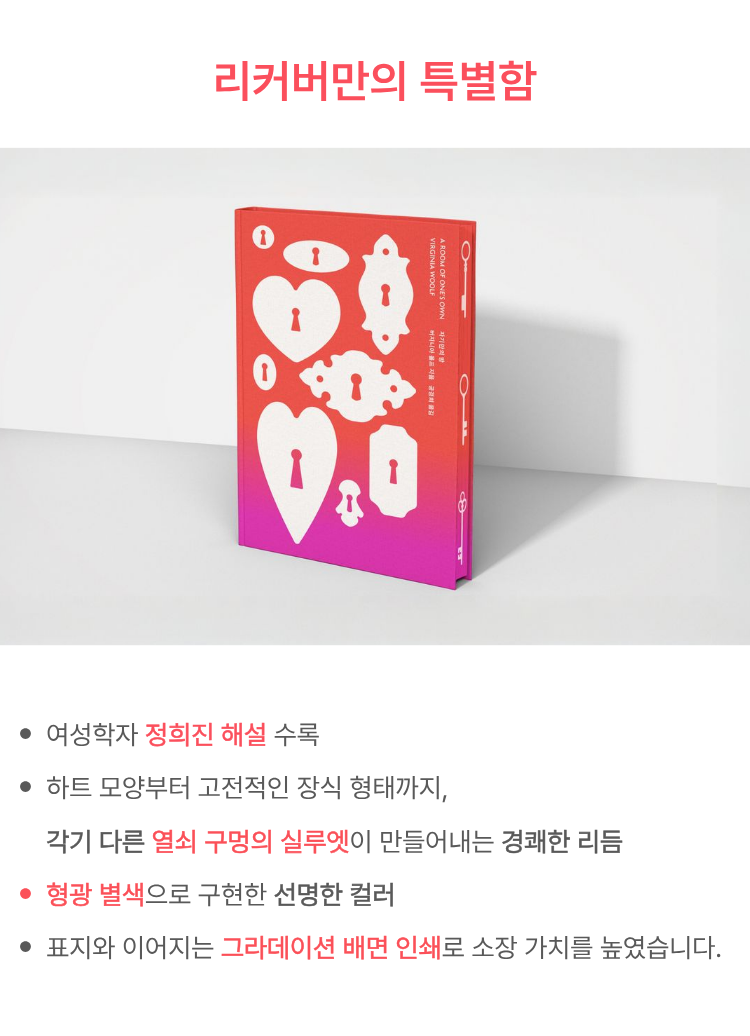 리커버만의 특별함 | -여성학자 정희진 해설 수록 -하트 모양부터 고전적인 장식 형태까지, 각기 다른 열쇠 구멍의 실루엣이 만들어내는 경쾌한 이름 -형광 별색으로 구현한 선명한 컬러 -표지와 이어지는 그라데이션 배면 인쇄로 소장 가치를 높였습니다.