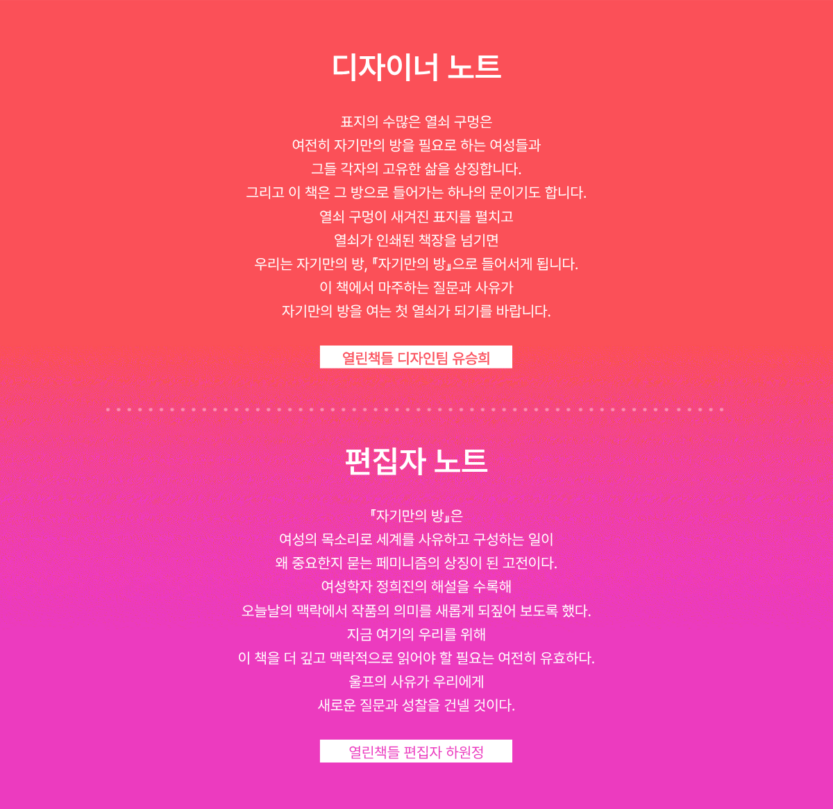 디자이너 노트: 표지의 수많은 열쇠 구멍은 여전히 자기만의 방을 필요로 하는 여성들과 그들 각자의 고유한 삶을 상징합니다. 그리고 이 책은 그 방으로 들어가는 하나의 문이기도 합니다. 열쇠 구멍이 새겨진 표지를 펼치고 열쇠가 인쇄된 책장을 넘기면 『자기만의 방』으로 들어서게 됩니다. 이 책에서 마주하는 질문과 사유가 자기만의 방을 여는 첫 열쇠가 되기를 바랍니다. -열린책들 디자인팀 유승희 | 편집자 노트: 『자기만의 방』은 여성의 목소리로 세계를 사유하고 구성하는 일이 왜 중요한지 묻는 페미니즘의 상징이 된 고전이다. 여성학자 정희진의 해설을 수록해 오늘날의 맥락에서 작품의 의미를 새롭게 되짚어 보도록 했다. 지금 여기의 우리를 위해 이 책을 더 깊고 맥락적으로 읽어야 할 필요는 여전히 유효하다. 울프의 사유가 우리에게 새로운 질문과 성찰을 건넬 것이다. -열린책들 편집자 하원정