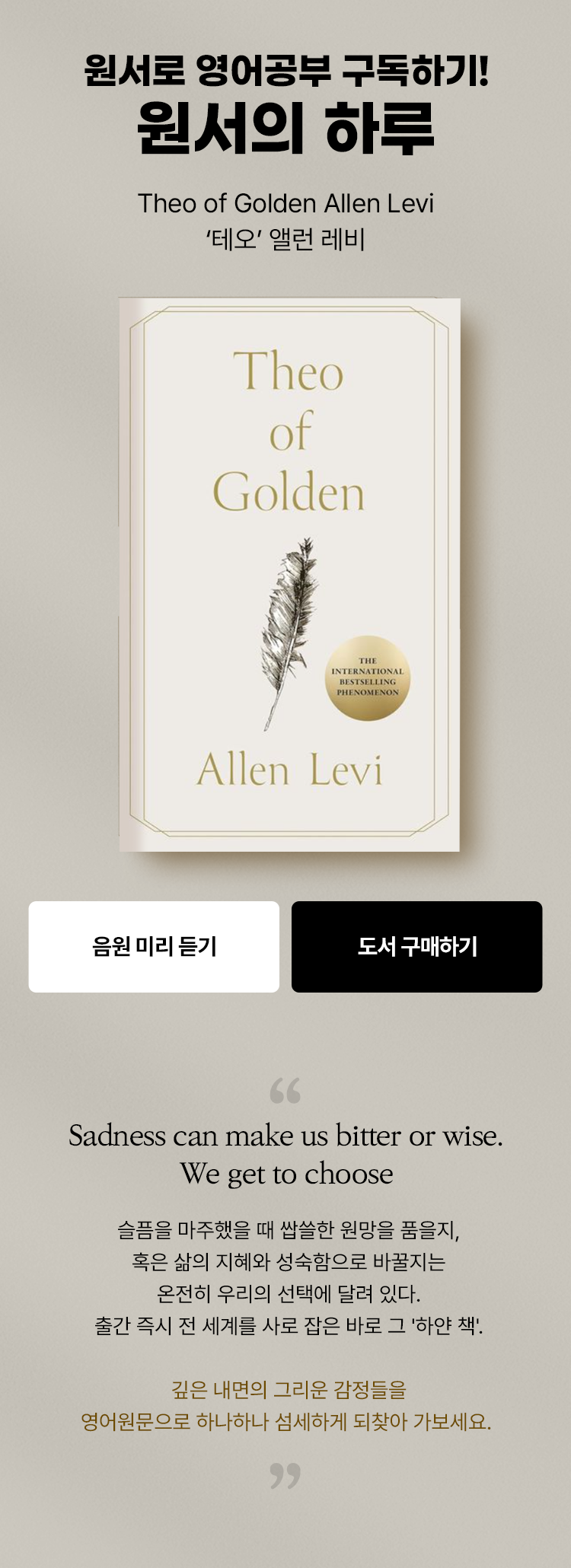 원서로 영어공부 구독하기! 원서의 하루 Theo of Golden Allen Levi '테오' 앨런 레비 | Sadness can make us bitter or wise. We get to choose 슬픔을 마주했을 때 쌉쓸한 원망을 품을지, 혹은 삶의 지혜와 성숙함으로 바꿀지는 온전히 우리의 선택에 달려 있다. 출간 즉시 전 세계를 사로 잡은 바로 그 '하얀 책' 깊은 내면의 그리운 감정들을 영어원문으로 하나하나 섬세하게 되찾아 가보세요.