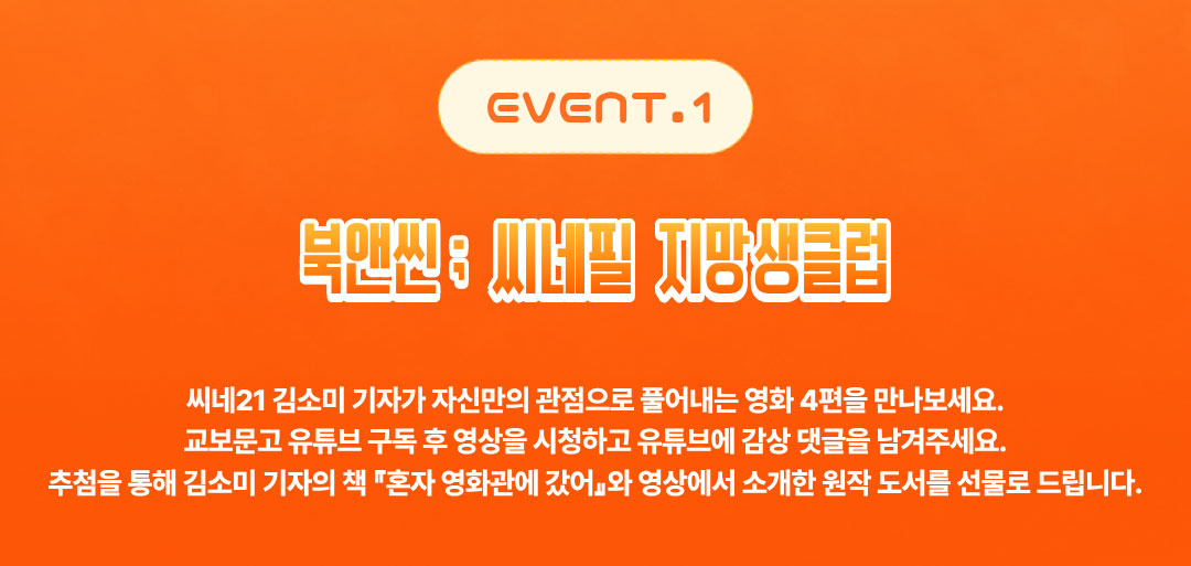 EVENT.1 북앤씬; 씨네필 지망생클럽 | 
				씨네21 김소미 기자가 자신만의 관점으로 풀어내는 영화 4편을 만나 보세요. 
				교보문고 유튜브 구독 후 영상을 시청하고 유튜브에 감상 댓글을 남겨주세요. 
				추첨을 통해 김소미 기자의 책 '혼자 영화관에 갔어'와 영상에서 소개한 원작 도서를 선물로 드립니다!