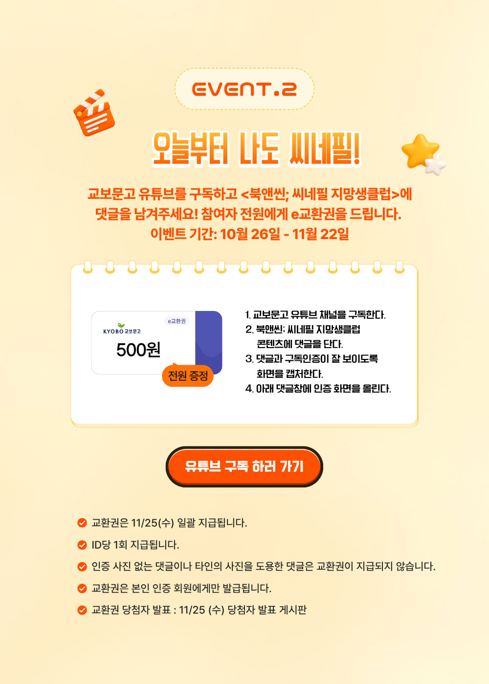 EVENT.2 오늘부터 나도 씨네필 | 교보문고 유튜브를 구독하고 북앤씬; 씨네필 지망생클럽에 댓글을 남겨주세요! 참가자 전원에게 e교환권을 드립니다 | 이벤트 기간: 10월 26일 - 11월 22일 | 
				1. 교보문고 유튜브 채널을 구독한다. | 2. 북앤씬; 씨네필 지망생클럽 콘텐츠에 댓글을 단다. | 3. 댓글과 구독인증이 잘 보이도록 화면을 캡처한다. | 4. 아래 댓글창에 인증 화면을 올린다. | 교환권은 11/25(수) 일괄 지급됩니다. |
				ID당 1회 지급됩니다. | 인증 사진 없는 댓글이나 타인의 사진을 도용한 댓글은 교환권이 지급되지 않습니다. | 교환권은 본인 인증 회원에게만 발급됩니다. | 교환권 당첨자 발표 11/25(수) 당첨자 발표 게시판