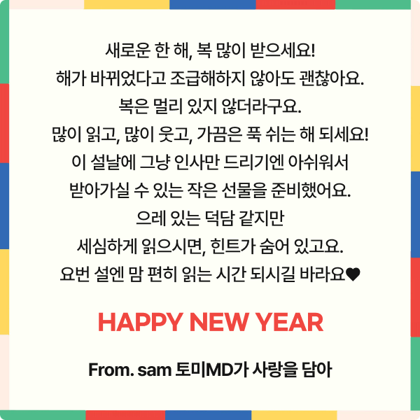 새로운 한 해, 복 많이 받으세요! 해가 바뀌었다고 조급해하지 않아도 괜찮아요. 복은 멀리 있지 않더라구요. 많이 읽고, 많이 웃고, 가끔은 푹 쉬는 해 되세요! 이 설날에 그냥 인사만 드리기엔 아쉬워서 받아가실 수 있는 작은 선물을 준비했어요. 으레 있는 덕담 같지만 세심하게 읽으시면, 마지막에 힌트가 숨어 있고요. 요번 설엔 맘 편히 읽는 시간 되시길 바라요❤️ Happy new year From. sam 토미MD가 사랑을 담아