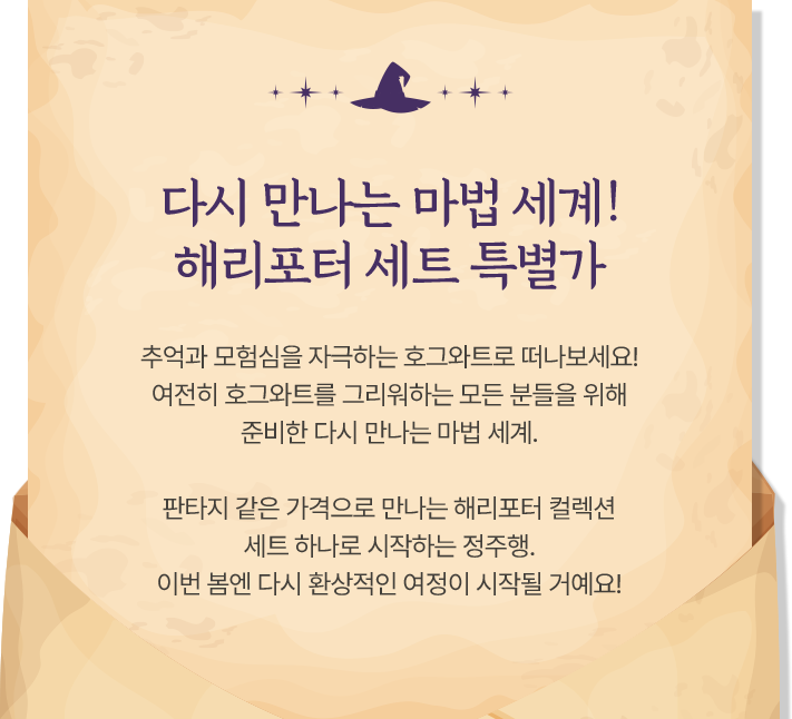 다시 만나는 마법 세계! 해리포터 세트 특별가 | 추억과 모험심을 자극하는 호그와트로 떠나보세요! 여전히 호그와트를 그리워하는 모든 분들을 위해 준비한 다시 만나는 마법 세계. 판타지 같은 가격으로 만나는 해리포터 컬렉션 세트 하나로 시작하는 정주행. 이번 봄엔 다시 환상적인 여정이 시작될 거예요!