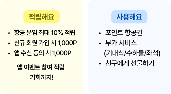 적립해요 -항공 운임 최대 10%적립 -신규 회원 가입 시 1,000P -앱 수신 동의 시 1,000P 앱 이벤트 참여 적립 기회까지! | 사용해요 -포인트 항공권 -부가 서비스(기내식/수하물/좌석) -친구에게 선물하기
