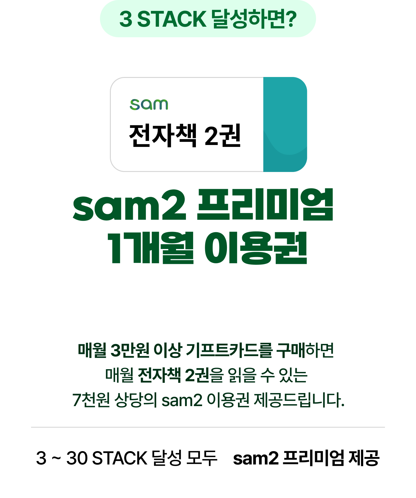 3 STACK 달성하면? | 전자책 2권 sam2 프리미엄 1개월 이용권 | 매월 3만원 이상 기프트카드를 구매하면 매월 전자책 2권을 읽을 수 있는 7천원 상당의 sam2 이용권 제공드립니다. 3 ~ 30 STACK 달성 모두 sam2 프리미엄 제공