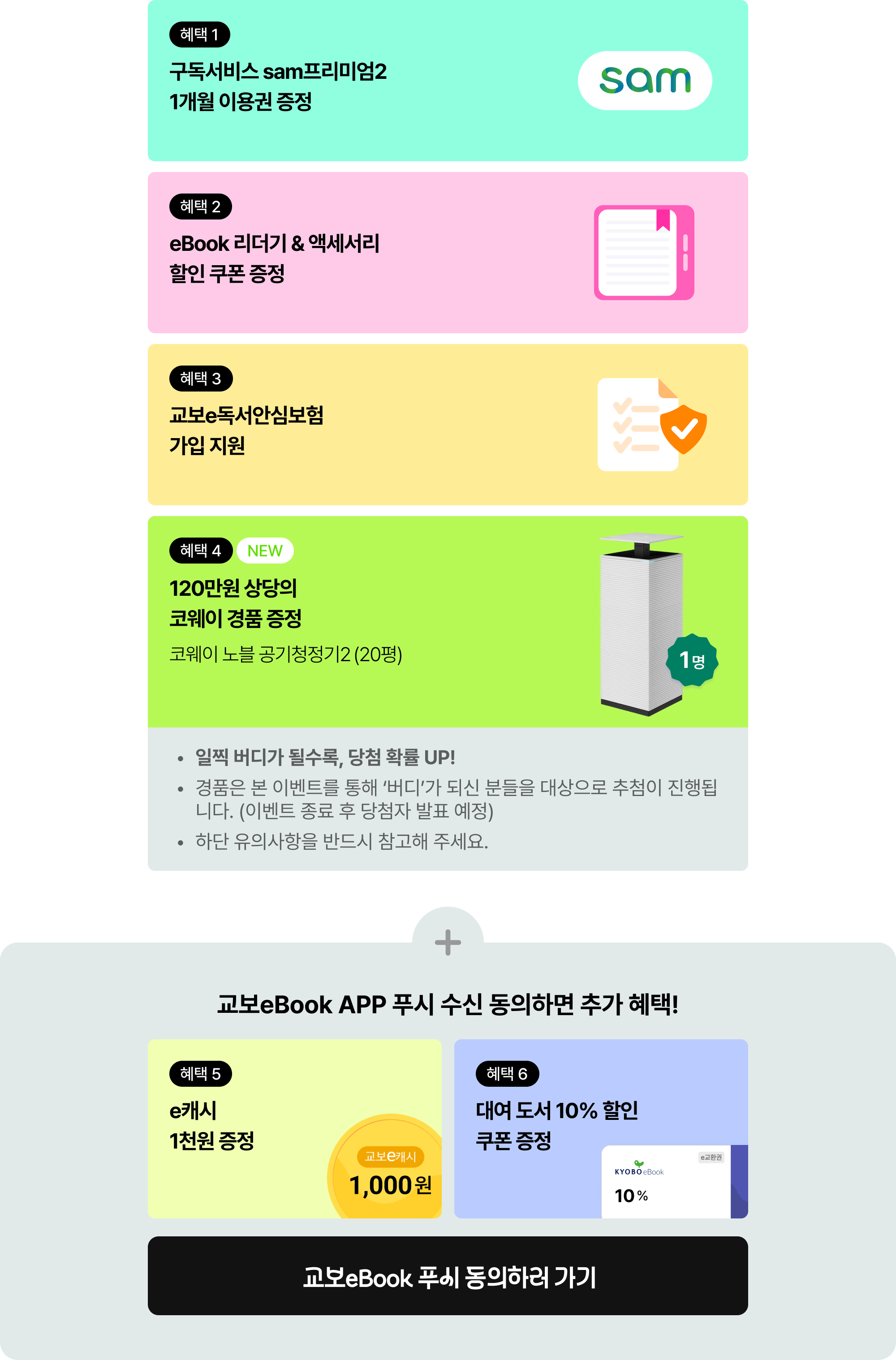 혜택 1. 구독서비스 sam프리미엄2 1개월 이용권 증정 | 혜택 2. eBook 리더기 & 액세서리 할인 쿠폰 증정 | 혜택 3. 교보e독서안심보험 가입 지원 + 교보eBook APP 푸시 수신 동의하면 추가 혜택! | 혜택 4 NEW 120만원 상당의 코웨이 경품 증정 코웨이 노블 공기청정기2 (20평)(1명) | 일찍 버디가 될수록, 당첨 확률 UP! 경품은 본 이벤트를 통해 '버디'가 되신 분들을 대상으로 추첨이 진행됩니다. (이벤트 종료 후 당첨자 발표 예정) 하단 유의사항을 반드시 참고해 주세요. | 혜택 5. e캐시 1천원 증정 | 혜택 6. 대여 도서 10% 할인 쿠폰 증정