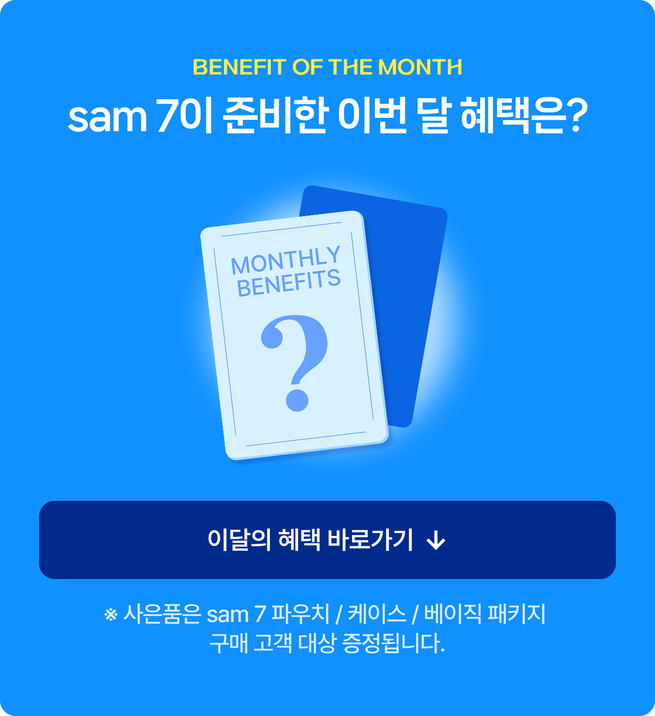 BENEFIT OF THE MONTH sam 7이 준비한 이번 달 혜택은? ※ 사은품은 sam 7 파우치 / 케이스 / 베이직 패키지 구매 고객 대상 증정됩니다.