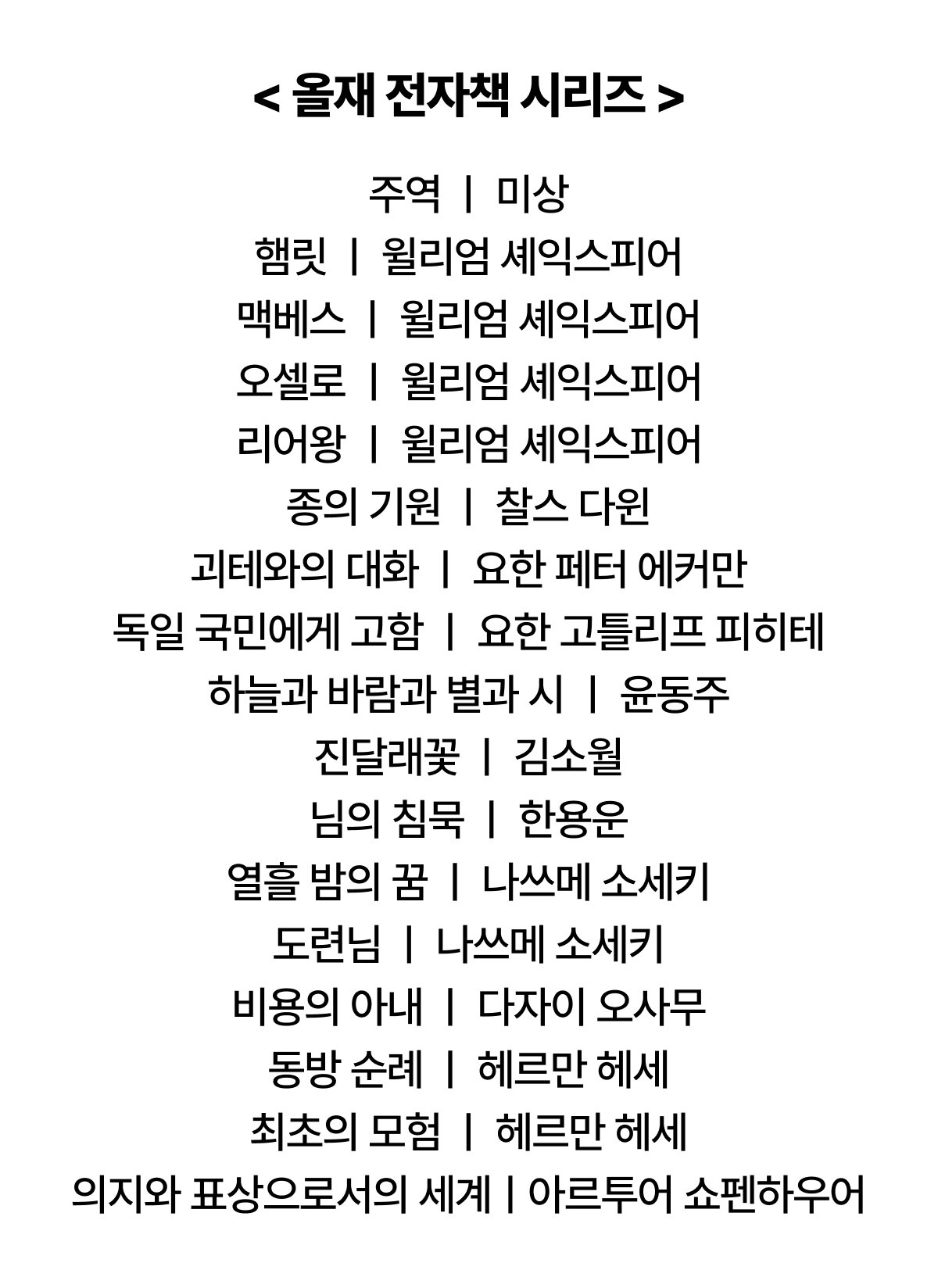 올재 전자책 시리즈 | 주역 ㅣ 미상, 햄릿 ㅣ 윌리엄 셰익스피어, 맥베스 ㅣ 윌리엄 셰익스피어, 오셀로 ㅣ 윌리엄 셰익스피어, 리어왕 ㅣ 윌리엄 셰익스피어, 종의 기원 ㅣ 찰스 다윈, 괴테와의 대화 ㅣ 요한 페터 에커만, 독일 국민에게 고함 ㅣ 요한 고틀리프 피히테, 하늘과 바람과 별과 시 ㅣ 윤동주, 진달래꽃 ㅣ 김소월, 님의 침묵 ㅣ 한용운, 열흘 밤의 꿈 ㅣ 나쓰메 소세키, 도련님 ㅣ 나쓰메 소세키, 비용의 아내 ㅣ 다자이 오사무, 동방 순례 ㅣ 헤르만 헤세, 최초의 모험 ㅣ 헤르만 헤세, 의지와 표상으로서의 세계 ㅣ헤르만 헤세