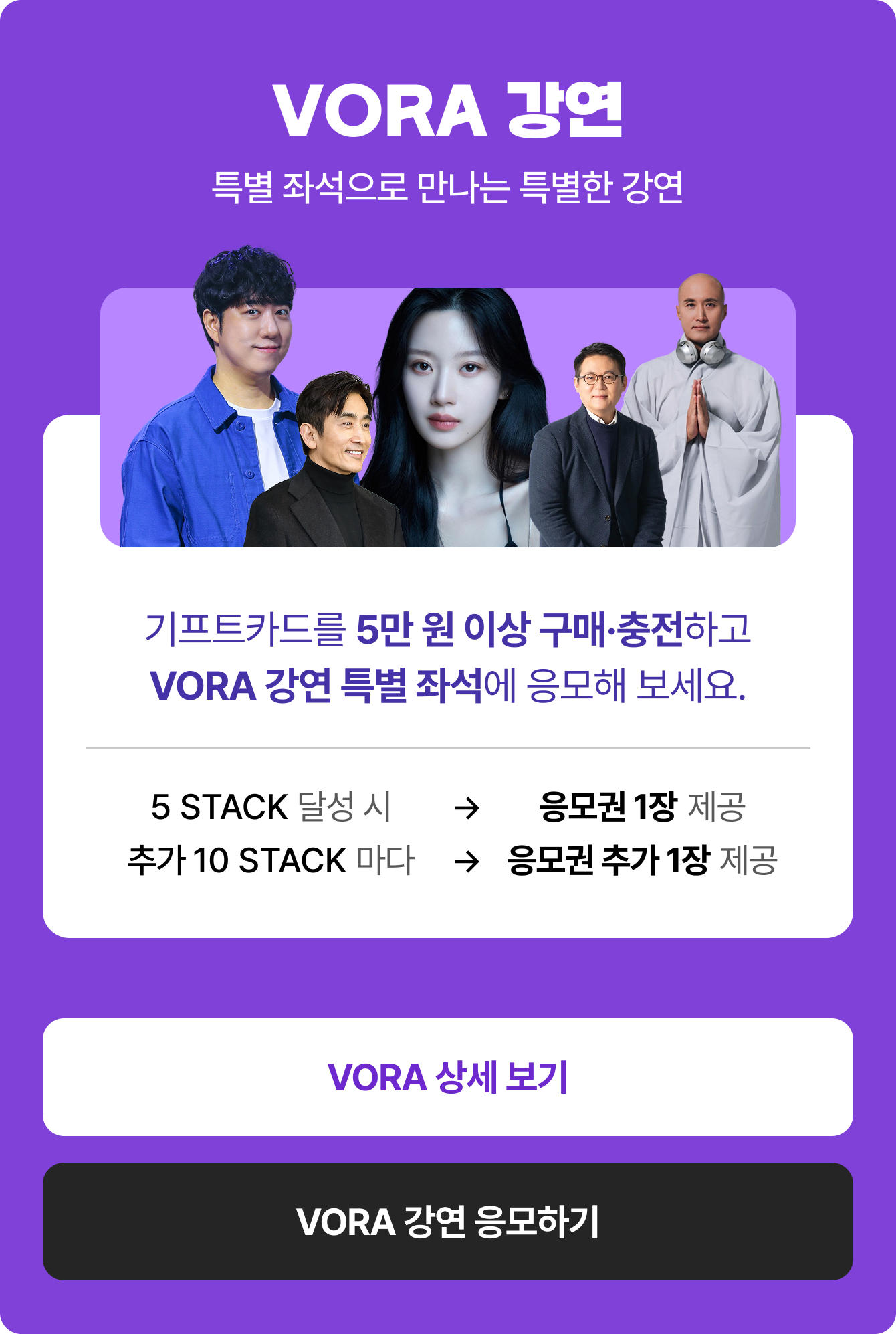 특별 좌석으로 만나는 특별한 강연 | 기프트카드를 5만 원 이상 구매·충전하고 VORA 강연 특별 좌석에 응모해 보세요. 5 STACK 달성 시 → 응모권 1장 제공 | 추가 10 STACK 마다 → 응모권 추가 1장 제공
