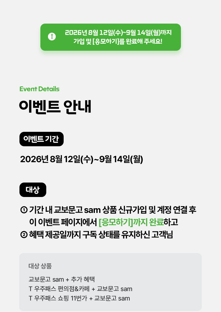 2026년 8월 12일(수)~9월 14일(월)까지 가입 및 [응모하기]를 완료해 주세요! | 이벤트 안내 | 이벤트 기간: 2026년 8월 12일(수)~9월 14일(월) | 대상: ① 기간 내 교보문고 sam 상품 신규가입 및 계정 연결 후 이 이벤트 페이지에서 [응모하기]까지 완료하고 ② 혜택 제공일까지 구독 상태를 유지하신 고객님 | 대상 상품: 교보문고 sam + 추가 혜택 T 우주패스 편의점&카페 + 교보문고 sam T 우주패스 쇼핑 11번가 + 교보문고 sam